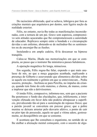 Francisco Cândido Xavier - Sexo e Destino - pelo Espírito André Luiz   122




     De raciocínio obliterado, qual se achava, lobrigava por fora as
criações mentais que arquitetava por dentro, sem ligeira noção da
realidade exterior.
     Félix, no entanto, ouvia-lhe todas as manifestações inconside-
radas, com a ternura de um pai. Grave sem aspereza, compreensi-
vo sem atitudes açucaradas que lhe comprometessem a autoridade
de educador. Replicava sempre entre a bondade e a circunspeção
devidas a um enfermo, abstendo-se de melindrar-lhe os sentimen-
tos ou de encorajar-lhe as ilusões.
     Instalando-a em ampla cadeira, fê-la descansar na hipnose
tranqüila.
     Calou-se Marita, ilhada nas memorizações em que se com-
prazia, ao passo que o instrutor lhe ministrava passes balsâmicos.
     A operação magnética foi longa, minuciosa.
     Em seguida, Félix rogou-lhe falar, expondo o que mais ane-
lasse de nós, ao que a moça gaguejou acanhada, suplicando a
presença de Gilberto e asseverando que alimentava dúvidas sobre
se aquele era realmente o grêmio em que se entrevistavam... Pediu
socorro, proteção... Inclinou-se para Percília, no impulso da crian-
ça, quando tem fome do colo materno, e chorou, de manso, como
a implorar que não a detivéssemos.
     O irmão Félix, compassivo, informou-nos, sem que a paciente
lhe penetrasse o fundo das elucidações, que, infelizmente, a inter-
venção efetuada em favor dela não poderia ultrapassar a superfí-
cie, prevalecendo tão-só para a sustentação do repouso físico; que
a paixão juvenil se convertera em psicose grave; que a pobre
menina se deixara arrastar pelo desvario afetivo, a ponto de cair
no pior tipo de possessão, aquele no qual a vítima adere, gostosa-
mente, ao desequilíbrio em que se consome.
     E acentuou que lhe consultara o organismo, no sentido de se
lhe atalhar a alienação mental começante, com o socorro de algu-
 