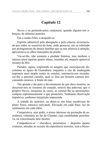 Francisco Cândido Xavier - Sexo e Destino - pelo Espírito André Luiz   124




                                 Capítulo 12

     Neves e eu permutávamos conjeturas, quando alguém nos a-
braçou, de afetuosa maneira.
     Era o irmão Félix, a despedir-se.
     Espírito admirável pela abnegação e pela ciência, reverencia-
do por todos os seareiros do bem, onde passasse, em se referindo
aos protagonistas do drama familiar que se nos oferecia à atenção,
apresentava os olhos marejados de pranto.
     Via-se-lhe, não somente a piedade fraterna, mas também o
imenso amor àquelas quatro almas, reunidas ali, naquele aprazível
recanto do Rio.
     Parados, agora, respirando as aragens que encrespavam do-
cemente as águas da Guanabara, enquanto o céu da madrugada
imprimia mais amplo realce às estrelas, enternecia-nos reconhe-
cer-lhe o paternal carinho, qual se fora um homem comum des-
cansando conosco, à frente do mar.
     Tão grande e tão puro o devotamento de que dava mostras, ao
descerrar-nos os tesouros do coração, através das palavras, que o
próprio Neves, irrequieto às vezes, ao escutar-lhe as apreciações,
cumpria espontaneamente o que prometera. Nenhuma observação
impulsiva, nenhuma interjeição impensada.
     A atitude do instrutor, ao deter-se nas lutas escabrosas do
plano físico, educava cativando. Elevação em cada frase, luz do
sentimento em cada idéia.
     Conquistava, sem pedir, o nosso interesse na prestação de as-
sistência voluntária ao lar de Cláudio, cuja estabilidade periclita-
va, na conceituação dele mesmo.
     Compadecia-se – elucidava, prestimoso – daquelas quatro
criaturas, atiradas ao oceano da experiência terrestre, sem a bússo-
 