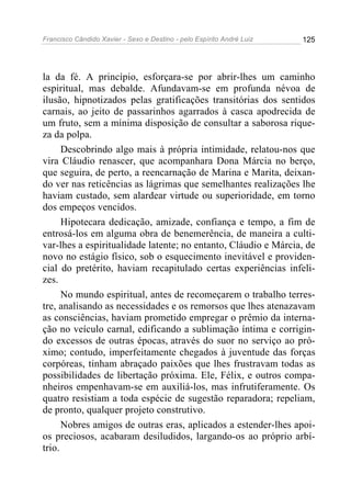 Francisco Cândido Xavier - Sexo e Destino - pelo Espírito André Luiz   125




la da fé. A princípio, esforçara-se por abrir-lhes um caminho
espiritual, mas debalde. Afundavam-se em profunda névoa de
ilusão, hipnotizados pelas gratificações transitórias dos sentidos
carnais, ao jeito de passarinhos agarrados à casca apodrecida de
um fruto, sem a mínima disposição de consultar a saborosa rique-
za da polpa.
      Descobrindo algo mais à própria intimidade, relatou-nos que
vira Cláudio renascer, que acompanhara Dona Márcia no berço,
que seguira, de perto, a reencarnação de Marina e Marita, deixan-
do ver nas reticências as lágrimas que semelhantes realizações lhe
haviam custado, sem alardear virtude ou superioridade, em torno
dos empeços vencidos.
      Hipotecara dedicação, amizade, confiança e tempo, a fim de
entrosá-los em alguma obra de benemerência, de maneira a culti-
var-lhes a espiritualidade latente; no entanto, Cláudio e Márcia, de
novo no estágio físico, sob o esquecimento inevitável e providen-
cial do pretérito, haviam recapitulado certas experiências infeli-
zes.
      No mundo espiritual, antes de recomeçarem o trabalho terres-
tre, analisando as necessidades e os remorsos que lhes atenazavam
as consciências, haviam prometido empregar o prêmio da interna-
ção no veículo carnal, edificando a sublimação íntima e corrigin-
do excessos de outras épocas, através do suor no serviço ao pró-
ximo; contudo, imperfeitamente chegados à juventude das forças
corpóreas, tinham abraçado paixões que lhes frustravam todas as
possibilidades de libertação próxima. Ele, Félix, e outros compa-
nheiros empenhavam-se em auxiliá-los, mas infrutiferamente. Os
quatro resistiam a toda espécie de sugestão reparadora; repeliam,
de pronto, qualquer projeto construtivo.
      Nobres amigos de outras eras, aplicados a estender-lhes apoi-
os preciosos, acabaram desiludidos, largando-os ao próprio arbí-
trio.
 