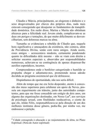 Francisco Cândido Xavier - Sexo e Destino - pelo Espírito André Luiz   126




     Cláudio e Márcia, principalmente, ao elegerem o dinheiro e o
sexo desgovernados por chaves dos próprios dias, nada mais
estavam conseguindo que desajustar os fundamentos da tranqüili-
dade doméstica. Em razão disso, Marina e Marita não obtinham
alicerces para a felicidade real. Jovens ainda, complicavam-se as
duas em perigos e tentações, de que muito dificilmente se desven-
cilhariam, sem dolorosas marcas na alma.
     Tamanha se evidenciara a rebeldia de Cláudio que, naquela
hora significativa e ameaçadora da existência, não contava, além
da Providência Divina, senão com raros amigos. Ainda assim,
esses amigos – acrescentava modesto, certamente ponderando
quanto às dificuldades dele mesmo – não se viam com direito a
solicitar socorros especiais e, absorvidos por responsabilidades
numerosas, achavam-se na contingência de apenas dispensar-lhe
auxílios esporádicos, incertos.
     Compreendemos onde o benfeitor categorizado e humilde se
propunha chegar e adiantamo-nos, prometendo nossa adesão
decidida ao programa assistencial que ele delineasse.
     Dispúnhamos de oportunidade, não nos seria difícil.
     Além do tempo que me era lícito despender, atento à conces-
são dos meus superiores para colaborar em apoio de Neves, pos-
suía um requerimento em trânsito, junto das autoridades compe-
tentes, para que me fosse concedido um estágio de dois anos, em
alguma das organizações destinadas, em Nosso Lar4, aos serviços
de psicologia sexual, com finalidades reeducativas, e ciente de
que ele, irmão Félix, responsabilizava-se pela direção de um dos
melhores institutos desse gênero, pedia-lhe, por minha vez, me
endossasse a petição.


4
 Cidade consagrada à educação e ao reajustamento da alma, no Plano
Espiritual. (Nota do Autor espiritual)
 