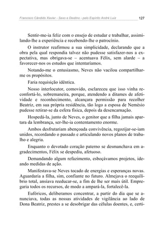 Francisco Cândido Xavier - Sexo e Destino - pelo Espírito André Luiz   127




     Sentir-me-ia feliz com o ensejo de estudar e trabalhar, assimi-
lando-lhe a experiência e recebendo-lhe o patrocínio.
     O instrutor reafirmou a sua simplicidade, declarando que a
obra pela qual respondia talvez não pudesse satisfazer-nos a ex-
pectativa, mas obrigava-se – acentuava Félix, sem alarde – a
favorecer-nos os estudos que intentaríamos.
     Notando-me o entusiasmo, Neves não vacilou compartilhar-
me os propósitos.
     Faria requisição idêntica.
     Nosso interlocutor, comovido, esclareceu que isso vinha re-
confortá-lo, sobremaneira, porque, atendendo a ditames de afeti-
vidade e reconhecimento, alcançara permissão para recolher
Beatriz, em sua própria residência, tão logo a esposa de Nemésio
pudesse retirar-se da esfera física, depois da desencarnação.
     Hospedá-la, junto de Neves, o genitor que a filha jamais apar-
tara da lembrança, ser-lhe-ia contentamento enorme.
     Ambos desfrutariam abençoada convivência, regozijar-se-iam
unidos, recordando o passado e articulando novos planos de traba-
lho e alegria.
     Enquanto o devotado coração paterno se desmanchava em a-
gradecimentos, Félix se despediu, afetuoso.
     Demandando algum refazimento, esboçávamos projetos, ide-
ando medidas de ação.
     Manifestava-se Neves tocado de energias e esperanças novas.
Aguardaria a filha, sim, confiante no futuro. Almejava o reequilí-
brio total, ansiava reeducar-se, a fim de lhe ser mais útil. Empre-
garia todos os recursos, de modo a ampará-la, fortalecê-la.
     Eufóricos, deliberamos concentrar, a partir do dia que se a-
nunciava, todas as nossas atividades de vigilância ao lado de
Dona Beatriz, prestes a se desobrigar das células doentes, e, certi-
 