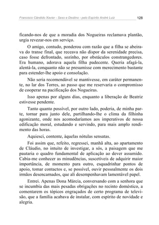 Francisco Cândido Xavier - Sexo e Destino - pelo Espírito André Luiz   128




ficando-nos de que a moradia dos Nogueiras reclamava plantão,
urgia revezar-nos em serviço.
     O amigo, contudo, ponderou com razão que a filha se abeira-
va do transe final, que receava não dispor da serenidade precisa,
caso fosse defrontado, sozinho, por obstáculos constrangedores.
Era humano, adorava aquela filha padecente. Queria afagá-la,
alentá-la, conquanto não se presumisse com merecimento bastante
para estender-lhe apoio e consolação.
     Não seria recomendável se mantivesse, em caráter permanen-
te, no lar dos Torres, ao passo que me reservaria o compromisso
de cooperar na pacificação dos Nogueiras.
     Isso apenas por alguns dias, enquanto a liberação de Beatriz
estivesse pendente.
     Tanto quanto possível, por outro lado, poderia, de minha par-
te, tornar para junto dele, partilhando-lhe o clima da filhinha
agonizante, onde nos acomodaríamos aos imperativos de nossa
edificação moral, estudando e servindo, para mais amplo rendi-
mento das horas.
     Aquiesci, contente, àquelas nótulas sensatas.
     Foi assim que, refeito, regressei, manhã alta, ao apartamento
de Cláudio, no intuito de investigar, a sós, a paisagem que me
pautaria o quadro fundamental de aplicação ao dever assumido.
Cabia-me conhecer as minudências, suscetíveis de adquirir maior
importância, de momento para outro, esquadrinhar pontos de
apoio, tomar contactos e, se possível, ouvir pessoalmente os dois
irmãos desencarnados, que ali desempenhavam lamentável papel.
     Entrei. Apenas Dona Márcia, conversando com a senhora que
se incumbia das mais pesadas obrigações no recinto doméstico, a
comentarem os tópicos engraçados de certo programa de televi-
são, que a família acabava de instalar, com espírito de novidade e
alegria.
 