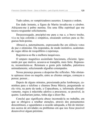 Francisco Cândido Xavier - Sexo e Destino - pelo Espírito André Luiz   129




     Tudo calmo, os vampirizadores ausentes. Limpeza e ordem.
     Em dado instante, a figura de Marita invadiu-me o cérebro.
Afeiçoara-me à pobre menina. Era uma filha espiritual que me
tocava resguardar solicitamente.
     Desassossegado, precipitei-me para a rua e, a breve trecho,
vi-a na loja colorida e simpática, ensaiando sorrisos para as fre-
guesas bem-postas.
     Abracei-a, paternalmente, expressando-lhe em silêncio votos
de paz e otimismo. Ela respondeu, de modo instintivo, acalentan-
do vagas idéias de reequilíbrio e esperança.
     Registrava-se-lhe a melhora inequívoca.
     O amparo magnético assimilado funcionara, eficiente. Igno-
rando por que motivo, acusava-se tranqüila, mais forte. Repousa-
ra, reconstituíra-se. Retomara o gosto pelo trabalho, palestrava
animadamente, selecionando algodões estampados.
     Nossa presença passou a despertar-lhe reflexões. Não obstan-
te opinasse nisso ou naquilo, entre as clientes amigas, começou a
pensar, pensar...
     Depois de alguns minutos, pressionada pelas lembranças, ca-
minhou para o telefone e chamou Dona Márcia, perguntando se
ela viria, na parte da tarde, a Copacabana, e, informada afirmati-
vamente, rogou à mãezinha adotiva a procurasse, se possível, às
quatro. Lanchariam juntas, tinha algo a dizer-lhe.
     Concluí que significaria abuso incomodá-la no trabalho, em
que se obrigava a retalhar atenções, através dos pensamentos
descontínuos, e aguardamos a ocasião adequada, a fim de inteirar-
nos acerca de atividades ou problemas em que nos fosse possível
desenvolver algum préstimo.
 