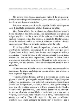 Francisco Cândido Xavier - Sexo e Destino - pelo Espírito André Luiz   130




     No horário previsto, acompanhamos mãe e filha até pequeni-
no recanto de hospitaleira sorveteria, considerando a gravidade da
tarefa de que fôramos investidos.
     Postadas ambas em clima de segredo, Marita desafogou-se
com dificuldade, começando a falar, discreta e humilde.
     Que Dona Márcia lhe perdoasse os aborrecimentos daquela
hora; entretanto, não tinha culpa. Não desconhecia a extensão da
mágoa que lhe cortaria a alma, daria tudo para não feri-la, mas
sentiria remorsos se não lhe contasse o sucedido. Hesitara muito,
antes de resolver situá-la no assunto, adiantou, acanhada. Sentia-
se, porém, sua filha pelo coração, devia confiar-lhe tudo.
     E, na ingenuidade de moça inexperiente, relatou a confissão
que Cláudio lhe fizera, a descrever-lhe os modos, lance por lance.
Espantara-se, sofrera muitíssimo. Jamais esperava por semelhante
ocorrência. Tivesse parentes e não vacilaria mudar-se para evitar
escândalos. Era, contudo, dependente, sozinha. A única família
que possuía eram eles mesmos, os Nogueiras, cujo nome usava,
orgulhosa, desde a infância. Andava desorientada, receosa. Pedia
conselhos.
     A interlocutora, todavia, escutara sorrindo, nem mesmo inter-
rompendo, de leve, a deglutição da taça de creme, que saboreava,
com requintes de paladar.
     Tamanha impassibilidade esfriou a disposição da jovem, que
passou a resumir, quanto pôde, as confidências e alegações que se
inclinava a expender; e, com indizível surpresa, não somente para
Marita que lhe aguardava, ansiosa, a palavra, mas igualmente para
nós, que não contávamos com o ardiloso expediente de Cláudio,
defendendo-se previamente, Dona Márcia patenteou, no semblan-
te sereno, absoluta incredulidade e participou que o marido, na
véspera, a convidara para conversação, à parte, comunicando-lhe
certas apreensões. Dissera-lhe que, à noite, no entendimento
mantido, não tivera coragem de mencionar o assombro que o
 