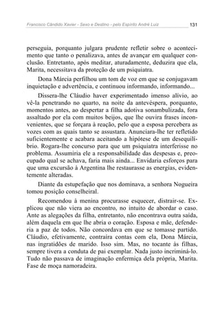Francisco Cândido Xavier - Sexo e Destino - pelo Espírito André Luiz   131




perseguia, porquanto julgara prudente refletir sobre o aconteci-
mento que tanto o penalizava, antes de avançar em qualquer con-
clusão. Entretanto, após meditar, aturadamente, deduzira que ela,
Marita, necessitava da proteção de um psiquiatra.
     Dona Márcia perfilhou um tom de voz em que se conjugavam
inquietação e advertência, e continuou informando, informando...
     Dissera-lhe Cláudio haver experimentado imenso alívio, ao
vê-la penetrando no quarto, na noite da antevéspera, porquanto,
momentos antes, ao despertar a filha adotiva sonambulizada, fora
assaltado por ela com muitos beijos, que lhe ouvira frases incon-
venientes, que se forçara à reação, pelo que a esposa percebera as
vozes com as quais tanto se assustara. Anunciara-lhe ter refletido
suficientemente e acabara aceitando a hipótese de um desequilí-
brio. Rogara-lhe concurso para que um psiquiatra interferisse no
problema. Assumiria ele a responsabilidade das despesas e, preo-
cupado qual se achava, faria mais ainda... Envidaria esforços para
que uma excursão à Argentina lhe restaurasse as energias, eviden-
temente alteradas.
     Diante da estupefação que nos dominava, a senhora Nogueira
tomou posição conselheiral.
     Recomendou à menina procurasse esquecer, distrair-se. Ex-
plicou que não viera ao encontro, no intuito de abordar o caso.
Ante as alegações da filha, entretanto, não encontrava outra saída,
além daquela em que lhe abria o coração. Esposa e mãe, defende-
ria a paz de todos. Não concordava em que se tomasse partido.
Cláudio, efetivamente, contraíra contas com ela, Dona Márcia,
nas ingratidões de marido. Isso sim. Mas, no tocante às filhas,
sempre tivera a conduta de pai exemplar. Nada justo incriminá-lo.
Tudo não passava de imaginação enfermiça dela própria, Marita.
Fase de moça namoradeira.
 