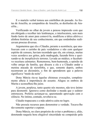 Francisco Cândido Xavier - Sexo e Destino - pelo Espírito André Luiz   132




     E o martelo verbal tornou aos estribilhos do passado. As fes-
tas de Aracélia, as companhias de Aracélia, as desilusões de Ara-
célia...
     Verificando no olhar da jovem a penosa impressão com que
era obrigada a recolher tais lembranças, a interlocutora, sem mais
fundo lastro de amor para comovê-la, modificou a tática afetiva e
alinhou histórias de seu conhecimento, em que sonâmbulos reali-
zavam proezas diversas.
     Argumentou que ela e Cláudio, perante a ocorrência, que ana-
lisavam com o carinho de pais verdadeiros e não com qualquer
espírito de censura, haviam recordado que ela, em criança, muitas
vezes acordava aos gritos, pela madrugada, fazendo birra e quei-
xando-se de inexplicáveis terrores. Levada ao médico, o facultati-
vo receitara calmantes. Rememorou, bem-humorada, a opinião de
velho amigo da família, que dissera a ela e a Cláudio andar a
menina atacada de nictofobia, e que, somente depois, ambos
recorreram ao dicionário, a fim de aprenderem que a palavra
significava “medo da noite”.
     Dona Márcia riu-se àquelas chistosas evocações, completa-
mente alheia à importância do assunto. Afagou os ombros de
Marita e aconselhou-lhe juízo.
     A jovem, perplexa, tanto quanto nós mesmos, não teve ânimo
para desmentir. Ignorava como deslindar a meada que o sedutor
entretecera. Preferiu acriançar-se, aparentando aprovação com o
silêncio. No íntimo, contudo, revoltava-se.
     Cláudio trapaceara e a mãe adotiva caíra no logro.
     Não possuía recursos para demonstrar a verdade. Tocava-lhe
tão-somente suportar e esperar.
     Dona Márcia, no claro propósito de evitar o problema e, aliás,
denotando naquela hora elogiável sinceridade na compaixão pela
 