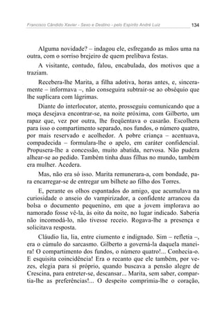Francisco Cândido Xavier - Sexo e Destino - pelo Espírito André Luiz   134




     Alguma novidade? – indagou ele, esfregando as mãos uma na
outra, com o sorriso brejeiro de quem prelibava festas.
     A visitante, contudo, falou, encabulada, dos motivos que a
traziam.
     Recebera-lhe Marita, a filha adotiva, horas antes, e, sincera-
mente – informava –, não conseguira subtrair-se ao obséquio que
lhe suplicara com lágrimas.
     Diante do interlocutor, atento, prosseguiu comunicando que a
moça desejava encontrar-se, na noite próxima, com Gilberto, um
rapaz que, vez por outra, lhe freqüentava o casarão. Escolhera
para isso o compartimento separado, nos fundos, o número quatro,
por mais reservado e acolhedor. A pobre criança – acentuava,
compadecida – formulara-lhe o apelo, em caráter confidencial.
Propusera-lhe a concessão, muito abatida, nervosa. Não pudera
alhear-se ao pedido. Também tinha duas filhas no mundo, também
era mulher. Acedera.
     Mas, não era só isso. Marita remunerara-a, com bondade, pa-
ra encarregar-se de entregar um bilhete ao filho dos Torres.
     E, perante os olhos espantados do amigo, que acumulava na
curiosidade o anseio do vampirizador, a confidente arrancou da
bolsa o documento pequenino, em que a jovem implorava ao
namorado fosse vê-la, às oito da noite, no lugar indicado. Saberia
não incomodá-lo, não tivesse receio. Rogava-lhe a presença e
solicitava resposta.
     Cláudio lia, lia, entre ciumento e indignado. Sim – refletia –,
era o cúmulo do sarcasmo. Gilberto a governá-la daquela manei-
ra! O compartimento dos fundos, o número quatro!... Conhecia-o.
E esquisita coincidência! Era o recanto que ele também, por ve-
zes, elegia para si próprio, quando buscava a pensão alegre de
Crescina, para entreter-se, descansar... Marita, sem saber, compar-
tia-lhe as preferências!... O despeito comprimia-lhe o coração,
 