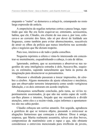 Francisco Cândido Xavier - Sexo e Destino - pelo Espírito André Luiz   135




enquanto o “outro” se demorava a enlaçá-lo, estampando no rosto
larga expressão de astúcia.
     A empreiteira de regalias noturnas cortou a pausa longa, repe-
tindo que não lhe era lícito esquivar-se; entretanto, acrescentou,
ladina, que ele, Cláudio, era cliente de sua casa e, por isso, colo-
cava-o ao corrente dos fatos, não só por dever de lealdade aos
fregueses, como também para evitar aborrecimentos, suscetíveis
de atrair os olhos da polícia que nunca interferira nas acomoda-
ções e negócios que lhe diziam respeito.
     Para isso, inteirava-o de tudo e pedia conselhos.
     Nogueira reprimiu a cólera e vimo-lo interessado em concen-
trar-se mentalmente, esquadrinhando a cabeça, à cata de idéias.
     Ignorando, embora, que se acostumara a absorver-se nas su-
gestões de uma inteligência estranha à dele, buscava-lhe, sequio-
so, os estímulos, supondo naturalmente que batia às portas da
imaginação para desencravar os pensamentos.
     Obsessor e obsidiado passaram a trocar impressões, de cére-
bro a cérebro. Alguns momentos de ajuste silencioso e mecânico,
que um observador terrestre interpretaria como sendo vertiginosa
fabulação, e os dois entraram em acordo implícito.
     Alcançamos semelhante conclusão, pela rama, ao vê-los re-
pentinamente asserenados, já que não me sentia capaz de verifi-
car-lhes planos e intentos, forçado que me reconhecia a dividir
atenções, entre eles e a recém-vinda, cujos informes e apontamen-
tos não me cabia perder.
     Cláudio esboçou um sorriso amarelo. Em seguida, agradeceu
a gentileza de que se tornava objeto, passando a extravasar as
alegações fantasiosas que começara a elaborar. Disse à amiga,
surpresa, que Marita realmente assumiria, talvez em dias breves,
compromisso de matrimônio com o rapaz e que, não obstante
considerasse a entrevista mencionada pura irreflexão de jovens,
 