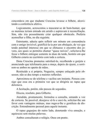 Francisco Cândido Xavier - Sexo e Destino - pelo Espírito André Luiz   136




concordava em que madame Crescina levasse o bilhete, alcovi-
tando a conferência afetiva.
     Logicamente, acrescentou a mascarar-se de bom-humor, que
os meninos teriam entrado em arrufo e aspiravam à reconciliação.
Sim, não iria pessoalmente criar qualquer obstáculo. Preferia
aconselhar a filha, no dia seguinte.
     Entretanto, aduziu após refletir um minuto em consonância
com o amigo invisível, gratificá-la-ia por um obséquio, de vez que
tendo paternal interesse em que se efetuasse o encontro dos jo-
vens, aos quais se permitia chamar “quase noivos”, solicitava-lhe
fosse o bilhete entregue somente às duas da tarde, horário em que
Gilberto estaria no escritório com toda a certeza.
     Dona Crescina prometeu satisfazê-lo, recolhendo a gorjeta e
anunciando que telefonaria para a moça, depois do ajuste, a sorri-
rem-se ambos no aperto de mãos.
     Restituído a si próprio, Nogueira, sempre enlaçado pelo ob-
sessor, não se deu tempo a maiores reflexões.
     Aproximou-se do telefone e vacilou um instante. Pensou con-
sigo que essa era a primeira vez que se dirigiria ao rapaz que
detestava.
     A hesitação, porém, não passou de segundos.
     Discou, resoluto, para Gilberto.
     Atendido, prontamente, formulou a consulta, untando a voz
de cortesia. Se possível, desejava vê-lo e ouvi-lo, solicitar-lhe um
favor com vantagens mútuas, mas rogava-lhe a gentileza da dis-
crição. Entendimento pessoal para aquele instante.
     O rapaz gaguejou do outro lado, denotando viva emoção, e
aquiesceu sem muitas palavras.
     Ambos consultaram o relógio. Onze em ponto.
 
