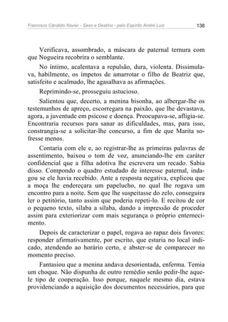 Francisco Cândido Xavier - Sexo e Destino - pelo Espírito André Luiz   138




     Verificava, assombrado, a máscara de paternal ternura com
que Nogueira recobrira o semblante.
     No íntimo, acalentava a repulsão, dura, violenta. Dissimula-
va, habilmente, os ímpetos de amarrotar o filho de Beatriz que,
satisfeito e acalmado, lhe agasalhava as afirmações.
     Reprimindo-se, prosseguiu astucioso.
     Salientou que, decerto, a menina bisonha, ao albergar-lhe os
testemunhos de apreço, escorregara na paixão, que lhe devastava,
agora, a juventude em psicose e doença. Preocupava-se, afligia-se.
Encontraria recursos para sanar as dificuldades, mas, para isso,
constrangia-se a solicitar-lhe concurso, a fim de que Marita so-
fresse menos.
     Contaria com ele e, ao registrar-lhe as primeiras palavras de
assentimento, baixou o tom de voz, anunciando-lhe em caráter
confidencial que a filha adotiva lhe escrevera um recado. Sabia
disso. Compondo o quadro estudado de interesse paternal, inda-
gou se ele havia recebido. Ante a resposta negativa, explicou que
a moça lhe endereçara um papelucho, no qual lhe rogava um
encontro para a noite. Sem que lhe suspeitasse do zelo, conseguira
ler o petitório, tanto assim que poderia repeti-lo. E recitou de cor
o pequeno texto, sílaba a sílaba, dando a impressão de proceder
assim para exteriorizar com mais segurança o próprio enterneci-
mento.
     Depois de caracterizar o papel, rogava ao rapaz dois favores:
responder afirmativamente, por escrito, que estaria no local indi-
cado, atendendo ao horário certo, e abster-se de comparecer no
momento preciso.
     Fantasiou que a menina andava desorientada, enferma. Temia
um choque. Não dispunha de outro remédio senão pedir-lhe aque-
le tipo de cooperação. Isso porque, naquele mesmo dia, estava
providenciando a aquisição dos documentos necessários, para que
 