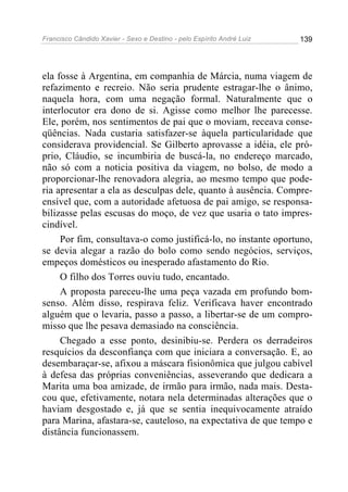 Francisco Cândido Xavier - Sexo e Destino - pelo Espírito André Luiz   139




ela fosse à Argentina, em companhia de Márcia, numa viagem de
refazimento e recreio. Não seria prudente estragar-lhe o ânimo,
naquela hora, com uma negação formal. Naturalmente que o
interlocutor era dono de si. Agisse como melhor lhe parecesse.
Ele, porém, nos sentimentos de pai que o moviam, receava conse-
qüências. Nada custaria satisfazer-se àquela particularidade que
considerava providencial. Se Gilberto aprovasse a idéia, ele pró-
prio, Cláudio, se incumbiria de buscá-la, no endereço marcado,
não só com a noticia positiva da viagem, no bolso, de modo a
proporcionar-lhe renovadora alegria, ao mesmo tempo que pode-
ria apresentar a ela as desculpas dele, quanto à ausência. Compre-
ensível que, com a autoridade afetuosa de pai amigo, se responsa-
bilizasse pelas escusas do moço, de vez que usaria o tato impres-
cindível.
     Por fim, consultava-o como justificá-lo, no instante oportuno,
se devia alegar a razão do bolo como sendo negócios, serviços,
empeços domésticos ou inesperado afastamento do Rio.
     O filho dos Torres ouviu tudo, encantado.
     A proposta pareceu-lhe uma peça vazada em profundo bom-
senso. Além disso, respirava feliz. Verificava haver encontrado
alguém que o levaria, passo a passo, a libertar-se de um compro-
misso que lhe pesava demasiado na consciência.
     Chegado a esse ponto, desinibiu-se. Perdera os derradeiros
resquícios da desconfiança com que iniciara a conversação. E, ao
desembaraçar-se, afixou a máscara fisionômica que julgou cabível
à defesa das próprias conveniências, asseverando que dedicara a
Marita uma boa amizade, de irmão para irmão, nada mais. Desta-
cou que, efetivamente, notara nela determinadas alterações que o
haviam desgostado e, já que se sentia inequivocamente atraído
para Marina, afastara-se, cauteloso, na expectativa de que tempo e
distância funcionassem.
 