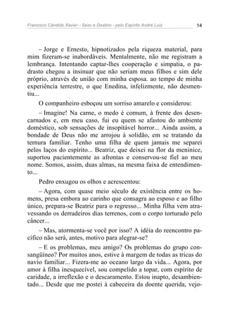 Francisco Cândido Xavier - Sexo e Destino - pelo Espírito André Luiz   14




      – Jorge e Ernesto, hipnotizados pela riqueza material, para
mim fizeram-se inabordáveis. Mentalmente, não me registram a
lembrança. Intentando captar-lhes cooperação e simpatia, o pa-
drasto chegou a insinuar que não seriam meus filhos e sim dele
próprio, através de união com minha esposa. ao tempo de minha
experiência terrestre, o que Enedina, infelizmente, não desmen-
tiu...
      O companheiro esboçou um sorriso amarelo e considerou:
      – Imagine! Na carne, o medo é comum, à frente dos desen-
carnados e, em meu caso, fui eu quem se afastou do ambiente
doméstico, sob sensações de insopitável horror... Ainda assim, a
bondade de Deus não me arrojou à solidão, em se tratando da
ternura familiar. Tenho uma filha de quem jamais me separei
pelos laços do espírito... Beatriz, que deixei na flor da meninice,
suportou pacientemente as afrontas e conservou-se fiel ao meu
nome. Somos, assim, duas almas, na mesma faixa de entendimen-
to...
      Pedro enxugou os olhos e acrescentou:
      – Agora, com quase meio século de existência entre os ho-
mens, presa embora ao carinho que consagra ao esposo e ao filho
único, prepara-se Beatriz para o regresso... Minha filha vem atra-
vessando os derradeiros dias terrenos, com o corpo torturado pelo
câncer...
      – Mas, atormenta-se você por isso? A idéia do reencontro pa-
cífico não será, antes, motivo para alegrar-se?
      – E os problemas, meu amigo? Os problemas do grupo con-
sangüíneo? Por muitos anos, estive à margem de todas as tricas do
navio familiar... Fizera-me ao oceano largo da vida... Agora, por
amor à filha inesquecível, sou compelido a topar, com espírito de
caridade, a irreflexão e o descaramento. Estou inapto, desambien-
tado... Desde que me postei à cabeceira da doente querida, vejo-
 