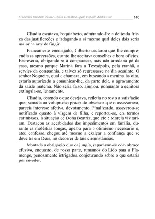 Francisco Cândido Xavier - Sexo e Destino - pelo Espírito André Luiz   140




     Cláudio escutava, boquiaberto, admirando-lhe a delicada frie-
za das justificações e indagando a si mesmo qual deles dois seria
maior na arte de fingir.
     Francamente encorajado, Gilberto declarou que lhe compre-
endia as apreensões, quanto lhe aceitava conselhos e bons ofícios.
Escreveria, obrigando-se a comparecer, mas não arredaria pé de
casa, mesmo porque Marina fora a Teresópolis, pela manhã, a
serviço da companhia, e talvez só regressasse no dia seguinte. O
senhor Nogueira, qual o chamava, em buscando a menina, às oito,
estaria autorizado a comunicar-lhe, da parte dele, o agravamento
da saúde materna. Não seria falso, ajuntou, porquanto a genitora
extinguia-se, lentamente.
     Cláudio, obtendo o que desejava, refletia no rosto a satisfação
que, somada ao voluptuoso prazer do obsessor que o assessorava,
parecia interesse afetivo, devotamento. Finalizando, asseverou-se
notificado quanto à viagem da filha, e reportou-se, em termos
carinhosos, à situação de Dona Beatriz, que ele e Márcia visitari-
am. Destacou as acerbidades dos impedimentos em família, du-
rante as moléstias longas, apelou para o otimismo necessário e,
ateu confesso, chegou até mesmo a exalçar a confiança que se
deve ter em Deus, no decorrer de tais circunstâncias.
     Montada a obrigação que os jungia, separaram-se com abraço
efusivo, enquanto, de nossa parte, rumamos do Lido para o Fla-
mengo, penosamente intrigados, conjeturando sobre o que estaria
por suceder.
 