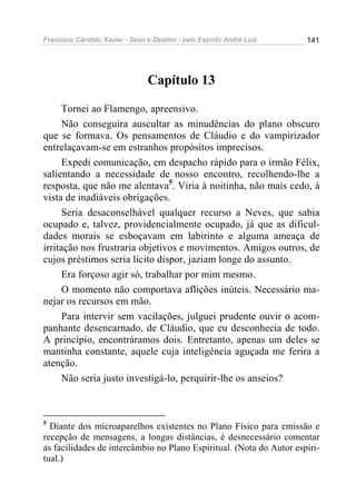 Francisco Cândido Xavier - Sexo e Destino - pelo Espírito André Luiz   141




                                 Capítulo 13

     Tornei ao Flamengo, apreensivo.
     Não conseguira auscultar as minudências do plano obscuro
que se formava. Os pensamentos de Cláudio e do vampirizador
entrelaçavam-se em estranhos propósitos imprecisos.
     Expedi comunicação, em despacho rápido para o irmão Félix,
salientando a necessidade de nosso encontro, recolhendo-lhe a
resposta, que não me alentava5. Viria à noitinha, não mais cedo, à
vista de inadiáveis obrigações.
     Seria desaconselhável qualquer recurso a Neves, que sabia
ocupado e, talvez, providencialmente ocupado, já que as dificul-
dades morais se esboçavam em labirinto e alguma ameaça de
irritação nos frustraria objetivos e movimentos. Amigos outros, de
cujos préstimos seria licito dispor, jaziam longe do assunto.
     Era forçoso agir só, trabalhar por mim mesmo.
     O momento não comportava aflições inúteis. Necessário ma-
nejar os recursos em mão.
     Para intervir sem vacilações, julguei prudente ouvir o acom-
panhante desencarnado, de Cláudio, que eu desconhecia de todo.
A princípio, encontráramos dois. Entretanto, apenas um deles se
mantinha constante, aquele cuja inteligência aguçada me ferira a
atenção.
     Não seria justo investigá-lo, perquirir-lhe os anseios?



5
  Diante dos microaparelhos existentes no Plano Físico para emissão e
recepção de mensagens, a longas distâncias, é desnecessário comentar
as facilidades de intercâmbio no Plano Espiritual. (Nota do Autor espiri-
tual.)
 