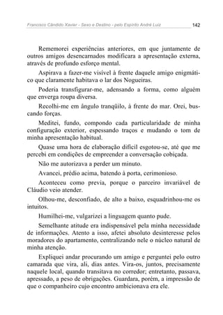 Francisco Cândido Xavier - Sexo e Destino - pelo Espírito André Luiz   142




     Rememorei experiências anteriores, em que juntamente de
outros amigos desencarnados modificara a apresentação externa,
através de profundo esforço mental.
     Aspirava a fazer-me visível à frente daquele amigo enigmáti-
co que claramente habitava o lar dos Nogueiras.
     Poderia transfigurar-me, adensando a forma, como alguém
que enverga roupa diversa.
     Recolhi-me em ângulo tranqüilo, à frente do mar. Orei, bus-
cando forças.
     Meditei, fundo, compondo cada particularidade de minha
configuração exterior, espessando traços e mudando o tom de
minha apresentação habitual.
     Quase uma hora de elaboração difícil esgotou-se, até que me
percebi em condições de empreender a conversação cobiçada.
     Não me autorizava a perder um minuto.
     Avancei, prédio acima, batendo à porta, cerimonioso.
     Aconteceu como previa, porque o parceiro invariável de
Cláudio veio atender.
     Olhou-me, desconfiado, de alto a baixo, esquadrinhou-me os
intuitos.
     Humilhei-me, vulgarizei a linguagem quanto pude.
     Semelhante atitude era indispensável pela minha necessidade
de informações. Atento a isso, afetei absoluto desinteresse pelos
moradores do apartamento, centralizando nele o núcleo natural de
minha atenção.
     Expliquei andar procurando um amigo e perguntei pelo outro
camarada que vira, ali, dias antes. Vira-os, juntos, precisamente
naquele local, quando transitava no corredor; entretanto, passava,
apressado, a peso de obrigações. Guardara, porém, a impressão de
que o companheiro cujo encontro ambicionava era ele.
 