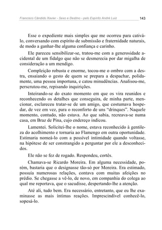 Francisco Cândido Xavier - Sexo e Destino - pelo Espírito André Luiz   143




     Esse o expediente mais simples que me ocorreu para cativá-
lo, conversando com espírito de submissão e fraternidade naturais,
de modo a ganhar-lhe alguma confiança e carinho.
     Ele pareceu sensibilizar-se, tratou-me com a generosidade a-
cidental de um fidalgo que não se desmerecia por dar migalha de
consideração a um mendigo.
     Compleição robusta e enorme, tocou-me o ombro com a des-
tra, ensaiando o gesto de quem se prepara a despachar, polida-
mente, uma pessoa importuna, e catou minudências. Analisou-me,
perscrutou-me, repisando inquirições.
     Inteirando-se do exato momento em que os vira reunidos e
reconhecendo os detalhes que conseguira, de minha parte, men-
cionar, esclareceu tratar-se de um amigo, que costumava hospe-
dar, de vez em vez, para o reconforto de uns “drinques”. Naquele
momento, contudo, não estava. Ao que sabia, recreava-se numa
casa, em Braz de Pina, cujo endereço indicou.
     Lamentei. Solicitei-lhe o nome, estava reconhecido à gentile-
za do acolhimento e tornaria ao Flamengo em outra oportunidade.
Estimaria nomeá-lo com a possível intimidade quando voltasse,
na hipótese de ser constrangido a perguntar por ele a desconheci-
dos.
     Ele não se fez de rogado. Respondeu, cortês.
     Chamava-se Ricardo Moreira. Em alguma necessidade, po-
rém, bastaria que o designasse tão-só por Moreira. Era estimado,
possuía numerosas relações, contava com muitas afeições no
prédio. Se chegasse a vê-lo, de novo, em companhia do colega ao
qual me reportava, que o sacudisse, despertando-lhe a atenção.
     Até ali, tudo bem. Era necessário, entretanto, que eu lhe exa-
minasse as mais íntimas reações. Imprescindível conhecê-lo,
sopesá-lo.
 