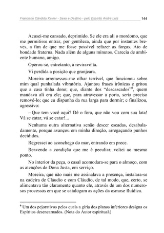 Francisco Cândido Xavier - Sexo e Destino - pelo Espírito André Luiz   144




     Acusei-me cansado, deprimido. Se ele era ali o mordomo, que
me permitisse entrar, por gentileza, ainda que por instantes bre-
ves, a fim de que me fosse possível refazer as forças. Ato de
bondade fraterna. Nada além de alguns minutos. Carecia de ambi-
ente humano, amigo.
     Operou-se, entretanto, a reviravolta.
     Vi perdida a posição que granjeara.
     Moreira arremessou-me olhar terrível, que funcionou sobre
mim qual punhalada vibratória. Ajuntou frases irônicas e gritou
que a casa tinha dono; que, diante dos “descascados”6, quem
mandava ali era ele; que, para atravessar a porta, seria preciso
removê-lo; que eu dispunha da rua larga para dormir; e finalizou,
agressivo:
     – Que tem você aqui? Dê o fora, que não vou com sua lata!
Vá se catar, vá se catar!...
     Nenhuma outra alternativa senão descer escadas, desabala-
damente, porque avançou em minha direção, arregaçando punhos
decididos.
     Regressei ao aconchego do mar, entrando em prece.
     Reavendo a condição que me é peculiar, voltei ao mesmo
ponto.
     No interior da peça, o casal acomodara-se para o almoço, com
as atenções de Dona Justa, em serviço.
     Moreira, que não mais me assinalava a presença, instalara-se
na cadeira de Cláudio e com Cláudio, de tal modo, que, certo, se
alimentava tão claramente quanto ele, através de um dos numero-
sos processos em que se catalogam as ações da osmose fluídica.


6
 Um dos pejorativos pelos quais a gíria dos planos inferiores designa os
Espíritos desencarnados. (Nota do Autor espiritual.)
 