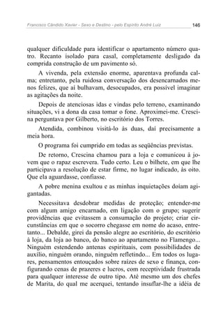 Francisco Cândido Xavier - Sexo e Destino - pelo Espírito André Luiz   146




qualquer dificuldade para identificar o apartamento número qua-
tro. Recanto isolado para casal, completamente desligado da
comprida construção de um pavimento só.
     A vivenda, pela extensão enorme, aparentava profunda cal-
ma; entretanto, pela ruidosa conversação dos desencarnados me-
nos felizes, que aí bulhavam, desocupados, era possível imaginar
as agitações da noite.
     Depois de atenciosas idas e vindas pelo terreno, examinando
situações, vi a dona da casa tomar o fone. Aproximei-me. Cresci-
na perguntava por Gilberto, no escritório dos Torres.
     Atendida, combinou visitá-lo às duas, daí precisamente a
meia hora.
     O programa foi cumprido em todas as seqüências previstas.
     De retorno, Crescina chamou para a loja e comunicou à jo-
vem que o rapaz escrevera. Tudo certo. Leu o bilhete, em que lhe
participava a resolução de estar firme, no lugar indicado, às oito.
Que ela aguardasse, confiasse.
     A pobre menina exultou e as minhas inquietações doíam agi-
gantadas.
     Necessitava desdobrar medidas de proteção; entender-me
com algum amigo encarnado, em ligação com o grupo; sugerir
providências que evitassem a consumação do projeto; criar cir-
cunstâncias em que o socorro chegasse em nome do acaso, entre-
tanto... Debalde, girei da pensão alegre ao escritório, do escritório
à loja, da loja ao banco, do banco ao apartamento no Flamengo...
Ninguém estendendo antenas espirituais, com possibilidades de
auxílio, ninguém orando, ninguém refletindo... Em todos os luga-
res, pensamentos entouçados sobre raízes de sexo e finança, con-
figurando cenas de prazeres e lucros, com receptividade frustrada
para qualquer interesse de outro tipo. Até mesmo um dos chefes
de Marita, do qual me acerquei, tentando insuflar-lhe a idéia de
 
