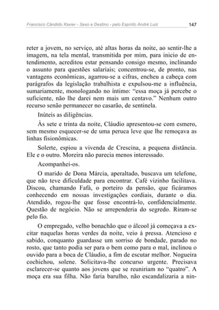 Francisco Cândido Xavier - Sexo e Destino - pelo Espírito André Luiz   147




reter a jovem, no serviço, até altas horas da noite, ao sentir-lhe a
imagem, na tela mental, transmitida por mim, para inicio de en-
tendimento, acreditou estar pensando consigo mesmo, inclinando
o assunto para questões salariais; concentrou-se, de pronto, nas
vantagens econômicas, agarrou-se a cifras, encheu a cabeça com
parágrafos da legislação trabalhista e expulsou-me a influência,
sumariamente, monologando no íntimo: “essa moça já percebe o
suficiente, não lhe darei nem mais um centavo.” Nenhum outro
recurso senão permanecer no casarão, de sentinela.
     Inúteis as diligências.
     Às sete e trinta da noite, Cláudio apresentou-se com esmero,
sem mesmo esquecer-se de uma peruca leve que lhe remoçava as
linhas fisionômicas.
     Solerte, espiou a vivenda de Crescina, a pequena distância.
Ele e o outro. Moreira não parecia menos interessado.
     Acompanhei-os.
     O marido de Dona Márcia, aperaltado, buscava um telefone,
que não teve dificuldade para encontrar. Café vizinho facilitava.
Discou, chamando Fafá, o porteiro da pensão, que ficáramos
conhecendo em nossas investigações cordiais, durante o dia.
Atendido, rogou-lhe que fosse encontrá-lo, confidencialmente.
Questão de negócio. Não se arrependeria do segredo. Riram-se
pelo fio.
     O empregado, velho bonachão que o álcool já começava a ex-
citar naquelas horas verdes da noite, veio à pressa. Atencioso e
sabido, conquanto guardasse um sorriso de bondade, parado no
rosto, que tanto podia ser para o bem como para o mal, inclinou o
ouvido para a boca de Cláudio, a fim de escutar melhor. Nogueira
cochichou, solene. Solicitava-lhe concurso urgente. Precisava
esclarecer-se quanto aos jovens que se reuniriam no “quatro”. A
moça era sua filha. Não faria barulho, não escandalizaria a nin-
 