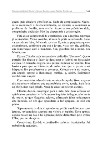 Francisco Cândido Xavier - Sexo e Destino - pelo Espírito André Luiz   148




guém, mas desejava certificar-se. Nada de complicações. Neces-
sário reconhecer o desencaminhador, de maneira a solucionar o
problema de família, sem alarde. Recorria aos préstimos dele,
companheiro dedicado. Não lhe dispensaria a colaboração.
     Fafá disse compreendê-lo e participou que a menina esperada
já se instalara. Vira-a sozinha, através da porta semicerrada. Esta-
va sentada no leito, folheando revistas. E, ante as perguntas que se
acumulavam, confirmou que era a jovem, vista por ele, cedinho,
em conversação com a mundana. Sim, guardara-lhe o nome. Era
Marita, sim.
     Fez-se Cláudio mais reservado e pediu-lhe “blecaute”. Que o
porteiro lhe fizesse o favor de desajustar o fusível, na instalação
elétrica, O conserto exigiria uns quinze minutos de sombra. Isso
bastava para que se inteirasse de tudo, sem que a patroa e os
hóspedes lhe percebessem a presença. Colocar-se-ia no escuro,
em ângulo oposto à iluminação pública, e, assim, facilmente
identificaria o rapaz.
     O serventuário, não obstante semi-embriagado, fixou expres-
são matreira e salientou que era problema sério, aquele. Satisfaria
ao chefe, mas bico calado. Nada de envolver-se com os tiras.
     Cláudio deixou escorregar para a mão dele duas cédulas de
quinhentos cruzeiros, e Fafá, menos inquieto, indagou pelo horá-
rio exato, ao que Nogueira aclarou, afirmando faltar unicamente
dez minutos, de vez que aguardaria a luz apagada, as oito em
ponto.
     Separaram-se os dois e, quando me perdia em dolorosas con-
jeturas, revigoradora surpresa me visitou o espírito. Dera apenas
alguns passos na rua e fui agradavelmente defrontado pelo irmão
Félix, que me abraçava.
     Comovi-me. Revê-lo e confiar-lhe todas as inquietações foi
trabalho de segundos.
 