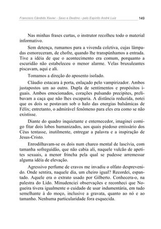 Francisco Cândido Xavier - Sexo e Destino - pelo Espírito André Luiz   149




     Nas minhas frases curtas, o instrutor recolheu todo o material
informativo.
     Sem detença, rumamos para a vivenda coletiva, cujas lâmpa-
das esmoreceram, de chofre, quando lhe transpúnhamos a entrada.
Tive a idéia de que o acontecimento era comum, porquanto a
escuridão não estabeleceu o menor alarme. Velas bruxuleantes
piscavam, aqui e ali.
     Tomamos a direção do aposento isolado.
     Cláudio estacara à porta, enlaçado pelo vampirizador. Ambos
justapostos um ao outro. Dupla de sentimentos e propósitos i-
guais. Ambos emocionados, corações pulsando precipites, preli-
bavam a caça que não lhes escaparia. A distância reduzida, notei
que os dois se postavam sob o halo das energias balsâmicas de
Félix; entretanto, o admirável fenômeno para eles era como se não
existisse.
     Diante do quadro inquietante e enternecedor, imaginei comi-
go fitar dois lobos humanizados, aos quais piedoso emissário dos
Céus tentasse, inutilmente, entregar a palavra e a inspiração de
Jesus-Cristo.
     Enrodilhavam-se os dois num charco mental de lascívia, com
tamanha sofreguidão, que não cabia ali, naquele vulcão de apeti-
tes sexuais, a menor frincha pela qual se pudesse arremessar
alguma idéia de elevação.
     Agressivo perfume de cravos me invadiu o olfato despreveni-
do. Onde sentira, naquele dia, um cheiro igual? Recordei, espan-
tado. Aquele era o extrato usado por Gilberto. Conhecera-o, na
palestra do Lido. Minudenciei observações e reconheci que No-
gueira tivera igualmente o cuidado de usar indumentária, em tudo
semelhante à do moço, inclusive a gravata, quanto ao nó e ao
tamanho. Nenhuma particularidade fora esquecida.
 
