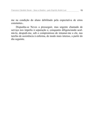 Francisco Cândido Xavier - Sexo e Destino - pelo Espírito André Luiz   15




me na condição do aluno debilitado pela expectativa de erros
constantes..
     Dispunha-se Neves a prosseguir, mas urgente chamado de
serviço nos impeliu à separação e, conquanto diligenciando acal-
má-lo, despedi-me, sob o compromisso de irmanar-me a ele, nas
tarefas de assistência à enferma, de modo mais intenso, a partir do
dia seguinte.
 