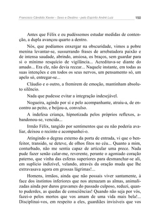 Francisco Cândido Xavier - Sexo e Destino - pelo Espírito André Luiz   150




      Antes que Félix e eu pudéssemos estudar medidas de conten-
ção, a dupla avançou quarto a dentro.
      Nós, que podíamos enxergar na obscuridade, vimos a pobre
menina levantar-se, sussurrando frases de arrebatadora paixão e
de intensa saudade, abrindo, ansiosa, os braços, sem guardar para
si o mínimo resquício de vigilância... Acreditava-se diante do
amado... Era ele, não devia recear... Naquele instante, em todas as
suas intenções e em todos os seus nervos, um pensamento só, um
apelo só, entregar-se...
      Cláudio e o outro, a fremirem de emoção, mantinham absolu-
to silêncio.
      Nada que pudesse evitar a integração indesejável.
      Nogueira, agindo por si e pelo acompanhante, atraiu-a, de en-
contro ao peito, e beijou-a, convulso.
      A indefesa criança, hipnotizada pelos próprios reflexos, a-
bandonou-se, vencida...
      Irmão Félix, tangido por sentimentos que eu não poderia ava-
liar, deixou o recinto e acompanhei-o.
      Atingindo o degrau externo da porta de entrada, vi que o ben-
feitor, transido, se deteve, de olhos fitos no céu... Quanto a mim,
conturbado, não me sentia capaz de articular uma prece. Nada
pude fazer senão calar-me, reverente, perante o agoniado coração
paterno, que vinha das esferas superiores para desmanchar-se ali,
em suplício indizível, velando, através da oração muda que lhe
extravasava agora em grossas lágrimas!...
      Homens, irmãos, ainda que não possais viver santamente, à
face dos instintos inferiores que nos atenazam as almas, animali-
zadas ainda por duros gravames do passado culposo, reduzi, quan-
to puderdes, as quedas de consciências! Quando não seja por vós,
fazei-o pelos mortos que vos amam de uma vida mais bela!...
Disciplinai-vos, em respeito a eles, guardiães invisíveis que vos
 