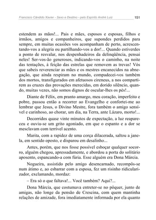 Francisco Cândido Xavier - Sexo e Destino - pelo Espírito André Luiz   151




estendem as mãos!... Pais e mães, esposos e esposas, filhos e
irmãos, amigos e companheiros, que supondes perdidos para
sempre, em muitas ocasiões vos acompanham de perto, acrescen-
tando-vos a alegria ou partilhando-vos a dor!... Quando estiverdes
a ponto de resvalar, nos despenhadeiros da delinqüência, pensai
neles! Ser-vos-ão generosos, indicando-vos o caminho, na noite
das tentações, à feição das estrelas que removem as trevas! Vós
que sabeis reverenciar as mães e os mestres encanecidos na abne-
gação, que ainda respiram no mundo, compadecei-vos também
dos mortos, transfigurados em afetuosos cireneus, a nos comparti-
rem as cruzes das provações merecidas, em dorido silêncio, quan-
do, muitas vezes, não somos dignos de oscular-lhes os pés!...
     Diante de Félix, em pranto amargo, meu coração, imperfeito e
pobre, passou então a recorrer ao Evangelho e confortei-me ao
lembrar que Jesus, o Divino Mestre, fora também o amigo sensí-
vel e carinhoso, ao chorar, um dia, na Terra, ante Lázaro, morto!...
     Decorridos quase vinte minutos de expectação, a luz reapare-
ceu e ouviu-se um grito agoniado, em que o espanto e a dor se
mesclavam com terrível acento.
     Marita, com a rapidez de uma corça dilacerada, saltou a jane-
la, em sentido oposto, e disparou em desalinho...
     Antes, porém, que nos fosse possível esboçar qualquer socor-
ro, alguém chegou, apressadamente, e abordou a porta do solitário
aposento, espancando-a com fúria. Esse alguém era Dona Márcia.
     Nogueira, assistido pelo amigo desencarnado, recompôs-se
num átimo e, ao esbarrar com a esposa, fez um risinho ridiculari-
zador, exclamando, mordaz:
     – Era só o que faltava!... Você também? Aqui?...
     Dona Márcia, que costumava entreter-se no pôquer, junto de
amigas, não longe da pensão de Crescina, com quem mantinha
relações de amizade, fora imediatamente informada por ela quanto
 