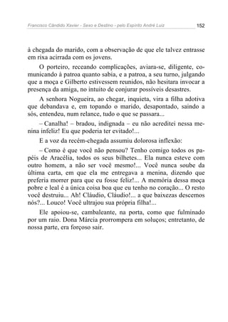 Francisco Cândido Xavier - Sexo e Destino - pelo Espírito André Luiz   152




à chegada do marido, com a observação de que ele talvez entrasse
em rixa acirrada com os jovens.
     O porteiro, receando complicações, aviara-se, diligente, co-
municando à patroa quanto sabia, e a patroa, a seu turno, julgando
que a moça e Gilberto estivessem reunidos, não hesitara invocar a
presença da amiga, no intuito de conjurar possíveis desastres.
     A senhora Nogueira, ao chegar, inquieta, vira a filha adotiva
que debandava e, em topando o marido, desapontado, saindo a
sós, entendeu, num relance, tudo o que se passara...
     – Canalha! – bradou, indignada – eu não acreditei nessa me-
nina infeliz! Eu que poderia ter evitado!...
     E a voz da recém-chegada assumiu dolorosa inflexão:
     – Como é que você não pensou? Tenho comigo todos os pa-
péis de Aracélia, todos os seus bilhetes... Ela nunca esteve com
outro homem, a não ser você mesmo!... Você nunca soube da
última carta, em que ela me entregava a menina, dizendo que
preferia morrer para que eu fosse feliz!... A memória dessa moça
pobre e leal é a única coisa boa que eu tenho no coração... O resto
você destruiu... Ah! Cláudio, Cláudio!... a que baixezas descemos
nós?... Louco! Você ultrajou sua própria filha!...
     Ele apoiou-se, cambaleante, na porta, como que fulminado
por um raio. Dona Márcia prorrompera em soluços; entretanto, de
nossa parte, era forçoso sair.
 