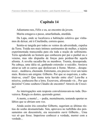 Francisco Cândido Xavier - Sexo e Destino - pelo Espírito André Luiz   153




                                 Capítulo 14

     Adiantamo-nos, Félix e eu, ao encontro da jovem.
     Marita estugava o passo, amarfanhada, aturdida.
     Da Lapa, onde se localizava a habitação coletiva que vínha-
mos de deixar, até à Cinelândia, correra quase.
     Sentia-se tangida por todos os ventos da adversidade, expulsa
da Terra. Traída nos mais íntimos sentimentos de mulher, a injúria
experimentada transcendia para ela toda a noção de sofrimento.
Teria agradecido ao homem que conhecera por pai o punhal ou o
veneno, mas não dispunha de forças para perdoar-lhe aquela
afronta. A revolta sacudia-lhe os membros. Tremia, desesperada.
Na cabeça, uma idéia só, ganhando extensão: o suicídio. Ansiava
atirar-se sob os carros que deslizavam à frente. Morrer... desapa-
recer... meditava, chorando. Entretanto, era preciso viver um tanto
mais. Restava um enigma: Gilberto. Por que se esquivara, a subs-
tituir-se, cruel? Que trama teria havido entre eles? Lera-lhe a
missiva, conhecera-lhe a letra. Escrevera, afirmando vir... Por que
desistira? Como soubera Cláudio do encontro? Através de Cresci-
na?
     As interrogações sem resposta convulsionavam-na toda. Des-
vairava. Rangia os dentes, querendo gemer.
     A morte, a morte!... – pedia, mentalmente, tentando apertar os
lábios que se abriam sem voz.
     Ainda assim iria consultar Gilberto, sugeriam as últimas rés-
tias do sonho desmantelado. Sim, aprovava no turbilhão dos pen-
samentos em descontrole, era necessário ouvir Gilberto... Uma
vez só que fosse. Imperioso conhecer a verdade, morrer com a
verdade...
 
