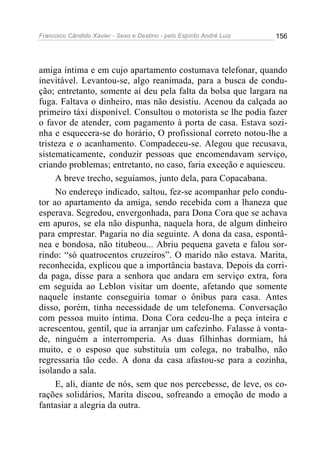 Francisco Cândido Xavier - Sexo e Destino - pelo Espírito André Luiz   156




amiga íntima e em cujo apartamento costumava telefonar, quando
inevitável. Levantou-se, algo reanimada, para a busca de condu-
ção; entretanto, somente aí deu pela falta da bolsa que largara na
fuga. Faltava o dinheiro, mas não desistiu. Acenou da calçada ao
primeiro táxi disponível. Consultou o motorista se lhe podia fazer
o favor de atender, com pagamento à porta de casa. Estava sozi-
nha e esquecera-se do horário, O profissional correto notou-lhe a
tristeza e o acanhamento. Compadeceu-se. Alegou que recusava,
sistematicamente, conduzir pessoas que encomendavam serviço,
criando problemas; entretanto, no caso, faria exceção e aquiesceu.
     A breve trecho, seguíamos, junto dela, para Copacabana.
     No endereço indicado, saltou, fez-se acompanhar pelo condu-
tor ao apartamento da amiga, sendo recebida com a lhaneza que
esperava. Segredou, envergonhada, para Dona Cora que se achava
em apuros, se ela não dispunha, naquela hora, de algum dinheiro
para emprestar. Pagaria no dia seguinte. A dona da casa, espontâ-
nea e bondosa, não titubeou... Abriu pequena gaveta e falou sor-
rindo: “só quatrocentos cruzeiros”. O marido não estava. Marita,
reconhecida, explicou que a importância bastava. Depois da corri-
da paga, disse para a senhora que andara em serviço extra, fora
em seguida ao Leblon visitar um doente, afetando que somente
naquele instante conseguiria tomar o ônibus para casa. Antes
disso, porém, tinha necessidade de um telefonema. Conversação
com pessoa muito íntima. Dona Cora cedeu-lhe a peça inteira e
acrescentou, gentil, que ia arranjar um cafezinho. Falasse à vonta-
de, ninguém a interromperia. As duas filhinhas dormiam, há
muito, e o esposo que substituía um colega, no trabalho, não
regressaria tão cedo. A dona da casa afastou-se para a cozinha,
isolando a sala.
     E, ali, diante de nós, sem que nos percebesse, de leve, os co-
rações solidários, Marita discou, sofreando a emoção de modo a
fantasiar a alegria da outra.
 
