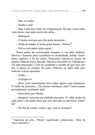 Francisco Cândido Xavier - Sexo e Destino - pelo Espírito André Luiz   158




     – Mas eu soube...
     – Soube o quê?
     – Que vocês dois estão em compromisso. Sei que vocês anda-
vam juntos, mas tanto assim não sabia...
     – Bobagem!
     – É muita conversa que não pude desmentir...
     – Perda de tempo. É muita gente biruta... Morou?7
     – Estive com papai ainda agora...
     Nesse ponto da conversação singular, a voz dela titubeou.
Ouvira o bastante para reconhecer-se desdenhada, batida. Entre-
tanto, aspirava à lia do cálice. Necessário inteirar-se acerca de
quanto Gilberto havia descido. Receava descobrir-se. Indispensá-
vel toda precaução, a fim de escalpelar o insulto de que fora víti-
ma. A pausa, no entanto, foi curta. Gilberto, no outro lado, pro-
nunciou a deixa oportuna:
     – Então...
     – Explique-se.
     – Bem, você naturalmente deve saber agora o que aconteceu.
O velho me procurou... Ele mesmo telefonou, sabe? Conversamos
pessoalmente, acertamos tudo.
     – Quer dizer que Marita...
     – Imagine! escreveu-me pedindo encontro. O velho soube de
tudo antes e me pediu dizer que iria, mas que eu não fosse. Enten-
de?
     – No fim de contas, como é que você se arranjou?


7
 Expressão de gíria. “Morar” significando compreender. (Nota do
Autor espiritual.)
 