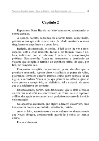 Francisco Cândido Xavier - Sexo e Destino - pelo Espírito André Luiz   16




                                  Capítulo 2

     Repousava Dona Beatriz no leito bem-posto, patenteando e-
norme cansaço.
     A doença, decerto, consumia-lhe a forma física, desde muito,
porquanto aos quarenta e sete anos de idade mostrava o rosto
singularmente engelhado e o corpo leve.
     Refletia, ensimesmada, tristonha... Fácil de se lhe ver a preo-
cupação, ante a crise iminente. Idéias a lhe fluírem, vivas e no-
bres, indicavam que se habituara à certeza da desencarnação
próxima. Notava-se-lhe fixada no pensamento a convicção do
viajante que atingira o término de espinhosa trilha, da qual, por
fim, lhe competia sair.
     Conquanto tranqüila, inquietava-se pelos vínculos que a
prendiam no mundo. Apesar disso, visualizava as portas do Além,
plasmando formosos quadros íntimos, como quem sonha à luz da
vigília, e recordava Neves, o pai que perdera na infância, qual se
visse prestes a recuperá-lo, em definitivo, tal a extensão do amor
que os acolchetava um ao outro.
     Observávamos, porém, sem dificuldade, que a alma afetuosa
da enferma se dividia mais fortemente, na Terra, entre o esposo e
o filho, dos quais se reconhecia em gradativo processo de inevitá-
vel separação.
     No aposento acolhedor, que alguns adereços ataviavam, tudo
transparecia limpeza, reconforto, assistência, carinho.
     Ante o leito, encontramos sisudo enfermeiro desencarnado
que Neves abraçou, demonstrando guardá-lo à conta de imensa
estima.
     E apresentou-nos:
 