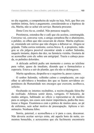 Francisco Cândido Xavier - Sexo e Destino - pelo Espírito André Luiz   160




no dia seguinte, a companheira de seção na loja, Neli, que lhes era
também íntima, faria o pagamento, considerando-se a hipótese de
ela, Marita, não se achar em serviço. Bastaria procurar.
     Dona Cora riu-se, cordial. Não pensasse naquilo.
     Prestimosa, estendeu-lhe o café que ela aceitou, constrangida.
Conversa vai, conversa vem, a amiga estranhou-lhe o abatimento,
a palidez, os olhos que não cessavam de chorar. Marita explicou-
se, ensaiando um sorriso que não chegou a debuxar-se. Alegou-se
gripada. Tinha coriza renitente, coriza brava. E, a propósito, inda-
gou se ela julgava possível encontrar ainda o senhor Salomão,
naquele instante, depois das dez, na farmácia vizinha. Gostaria de
se aconselhar com ele sobre um antigripal. Trazia a cabeça pesa-
da, os pulmões doloridos.
     A delicada anfitriã pediu um momento e correu ao telefone
para voltar, quase de imediato, dizendo que o farmacêutico a
esperaria. Estava a sair do plantão, que ela não se delongasse.
     Marita agradeceu, despediu-se e seguimo-la, passo a passo.
     O senhor Salomão, velhinho calmo e complacente, em cujo
olhar se adivinhava a brandura dos que se fazem servidores es-
pontâneos da Humanidade nos encargos que exercem, acolheu-a,
solícito.
     Ocultando os intentos recônditos, a recém-chegada falou-lhe
do resfriado. Afirmou sentir dores, vertigens. O boticário, de
modos antigos, habituado ao ofício a representar-se de médico
para os amigos, nos casos sem maior importância, pediu-lhe mos-
trasse a língua. Examinou-a com a prática de muitos anos, ao pé
de enfermos, sem achar motivo de preocupação. Aplicou o ter-
mômetro. Nenhuma febre.
     Sorriu, paternal, e aconselhou-a a ir para a casa, descansar.
Não deveria aceitar serviço extra, até aquela hora da noite, co-
mentou bonachão, e acrescentou que ela facilmente encontraria
 