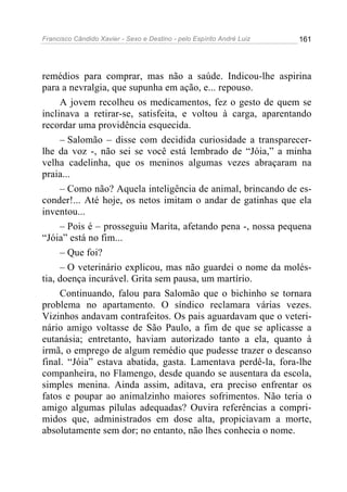 Francisco Cândido Xavier - Sexo e Destino - pelo Espírito André Luiz   161




remédios para comprar, mas não a saúde. Indicou-lhe aspirina
para a nevralgia, que supunha em ação, e... repouso.
     A jovem recolheu os medicamentos, fez o gesto de quem se
inclinava a retirar-se, satisfeita, e voltou à carga, aparentando
recordar uma providência esquecida.
     – Salomão – disse com decidida curiosidade a transparecer-
lhe da voz -, não sei se você está lembrado de “Jóia,” a minha
velha cadelinha, que os meninos algumas vezes abraçaram na
praia...
     – Como não? Aquela inteligência de animal, brincando de es-
conder!... Até hoje, os netos imitam o andar de gatinhas que ela
inventou...
     – Pois é – prosseguiu Marita, afetando pena -, nossa pequena
“Jóia” está no fim...
     – Que foi?
     – O veterinário explicou, mas não guardei o nome da molés-
tia, doença incurável. Grita sem pausa, um martírio.
     Continuando, falou para Salomão que o bichinho se tornara
problema no apartamento. O síndico reclamara várias vezes.
Vizinhos andavam contrafeitos. Os pais aguardavam que o veteri-
nário amigo voltasse de São Paulo, a fim de que se aplicasse a
eutanásia; entretanto, haviam autorizado tanto a ela, quanto à
irmã, o emprego de algum remédio que pudesse trazer o descanso
final. “Jóia” estava abatida, gasta. Lamentava perdê-la, fora-lhe
companheira, no Flamengo, desde quando se ausentara da escola,
simples menina. Ainda assim, aditava, era preciso enfrentar os
fatos e poupar ao animalzinho maiores sofrimentos. Não teria o
amigo algumas pílulas adequadas? Ouvira referências a compri-
midos que, administrados em dose alta, propiciavam a morte,
absolutamente sem dor; no entanto, não lhes conhecia o nome.
 