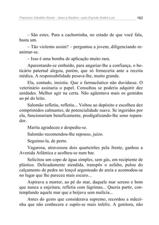 Francisco Cândido Xavier - Sexo e Destino - pelo Espírito André Luiz   163




     – São estes. Para a cachorrinha, no estado de que você fala,
basta um.
     – Tão violento assim? – perguntou a jovem, diligenciando re-
animar-se.
     – Isso é uma bomba de aplicação muito rara.
     Aparentando-se embaído, para angariar-lhe a confiança, o bo-
ticário paternal alegou, porém, que só forneceria ante a receita
médica. A responsabilidade pesava-lhe, muito grande.
     Ela, contudo, insistiu. Que o farmacêutico não duvidasse. O
veterinário assinaria o papel. Consultou se poderia adquirir dez
unidades. Melhor agir na certa. Não agüentava mais os gemidos
ao pé do leito.
     Salomão refletiu, refletiu... Voltou ao depósito e escolheu dez
comprimidos calmantes, de potencialidade suave. Se ingeridos por
ela, funcionariam beneficamente, prodigalizando-lhe sono repara-
dor.
     Marita agradeceu e despediu-se.
     Salomão recomendou-lhe repouso, juízo.
     Seguimo-la, de perto.
     Vagarosa, atravessou dois quarteirões pela frente, ganhou a
Avenida Atlântica e acolheu-se num bar.
     Solicitou um copo de água simples, sem gás, em recipiente de
plástico. Delicadamente atendida, transpôs o asfalto, pulou do
calçamento de pedra no lençol argenteado de areia e acomodou-se
no lugar que lhe pareceu mais escuro...
     Aspirava a morrer, ao pé do mar, daquele mar sereno e bom
que nunca a enjeitara, refletia com lágrimas... Queria partir, con-
templando aquele mar que a beijava sem malícia...
     Antes do gesto que considerava supremo, recordou a mãezi-
nha que não conhecera e supôs-se mais infeliz. A genitora, não
 