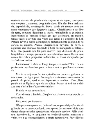 Francisco Cândido Xavier - Sexo e Destino - pelo Espírito André Luiz   164




obstante desprezada pelo homem a quem se entregara, conseguira
um teto para o momento do grande adeus. Ela não. Fora maltrata-
da, espezinhada, escorraçada. Devia partir do mundo com um
nome emprestado que detestava, agora... Classificava-se por lixo
da terra, supunha desafogar a todos, renunciando à existência.
Rememorou as manhãs felizes em que desfrutara, ali mesmo,
tantas vezes, o ar puro que vinha das águas e o agasalho do Sol.
Parecia rever a massa domingueira, fraternalmente confundida na
carícia da espuma. Atenta, imaginava-se ouvindo, de novo, a
algazarra das crianças, lançando a bola ou manejando a peteca...
Sim, não possuía um lar para morrer, mas dispunha da praia,
hospitaleira e amiga, que reunia desconhecidos, aos milhares, sem
nunca fazer-lhes perguntas indiscretas, a todos abraçando por
verdadeiros irmãos...
     Lamentou-se e chorou, longo tempo, enquanto Félix e eu es-
perávamos que dormisse para enfrentarmos os problemas eventu-
ais.
     Marita despejou os dez comprimidos na boca e engoliu-os de
um sorvo com água pura. Em seguida, arrimou-se no encosto do
passeio de pedra, qual se se dispusesse a meditar... Dos olhos,
penderam as lágrimas que ela acreditou fossem as últimas e dei-
xou que a brisa lhe afagasse os cabelos.
     Brando torpor anestesiou-a.
     Consultamos o horário. Cinqüenta e cinco minutos depois da
meia-noite.
     Félix orou por instantes.
     Não pude compreender, de imediato, se por obrigações de vi-
gilância ou se correspondendo aos apelos do instrutor, dois ron-
dantes desencarnados apareceram, ofertando serviço. Félix acei-
tou, reconhecido, e, enquanto os recém-chegados passaram a
velar, ele e eu empreendemos a tarefa restaurativa. Providências
 