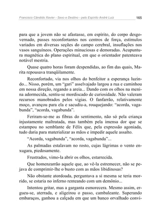 Francisco Cândido Xavier - Sexo e Destino - pelo Espírito André Luiz   165




para que a jovem não se afastasse, em espírito, do corpo desgo-
vernado, passes reconfortantes nos centros de força, estímulos
variados em diversas seções do campo cerebral, insuflações nos
vasos sanguíneos. Operações minuciosas e demoradas. Acupuntu-
ra magnética do plano espiritual, em que o orientador patenteava
notável mestria.
     Quase quatro horas foram despendidas, ao fim das quais, Ma-
rita repousava tranqüilamente.
     Reconfortado, via nos olhos do benfeitor a esperança luzin-
do... Nisso, porém, um “gari” asselvajado largou a rua e caminhou
em nossa direção, regando a areia... Dando com os olhos na meni-
na adormecida, sentiu-se mordiscado de curiosidade. Não valeram
recursos manobrados pelos vigias. O fanfarrão, relativamente
moço, avançou para ela e sacudiu-a, rouquejando: “acorda, vaga-
bunda”, “acorda, vagabunda”.
     Feriram-se-me as fibras do sentimento, não só pela criança
injustamente maltratada, mas também pela imensa dor que se
estampou no semblante de Félix que, pela expressão agoniada,
tudo daria para materializar as mãos e impedir aquele assalto.
     “Acorda, vagabunda”, “acorda, vagabunda”...
     As palmadas estalavam no rosto, cujas lágrimas o vento en-
xugara, piedosamente.
     Frustrados, vimo-la abrir os olhos, estarrecida.
     Que homenzarrão aquele que, ao vê-la estremecer, não se pe-
java de comprimir-lhe o busto com as mãos libidinosas?
     Não obstante atordoada, perguntava a si mesma se teria mor-
rido, se estaria no inferno renteando com um demônio...
     Intentou gritar, mas a garganta esmorecera. Mesmo assim, er-
gueu-se, aterrada, e aligeirou o passo, cambaleante. Superando
embaraços, ganhou a calçada em que um banco orvalhado convi-
 