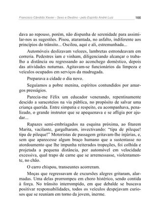 Francisco Cândido Xavier - Sexo e Destino - pelo Espírito André Luiz   166




dava ao repouso, porém, não dispunha de serenidade para assimi-
lar-nos as sugestões. Pisou, atarantada, no asfalto, indiferente aos
princípios do trânsito... Oscilou, aqui e ali, estremunhada...
     Automóveis deslizavam velozes, lambretas estrondeavam em
correria. Pedestres iam e vinham, diligenciando alcançar o traba-
lho a distância ou regressando ao aconchego doméstico, depois
das atividades noturnas. Agitavam-se funcionários da limpeza e
veículos ocupados em serviços da madrugada.
     Preparava a cidade o dia novo.
     Seguíamos a pobre menina, espíritos contundidos por amar-
gos presságios.
     Parecia-me Félix um educador venerando, repentinamente
descido a saracoteios na via pública, no propósito de salvar uma
criança querida. Entre simpatia e respeito, eu acompanhava, pena-
lizado, o grande instrutor que se apequenava e se afligia por aju-
dar...
     Rapazes semi-embriagados na esquina próxima, ao fitarem
Marita, vacilante, gargalharam, invectivando: “tipa de pileque!
tipa de pileque!” Motoristas de passagem gritavam-lhe injúrias, e,
sem que aparecesse algum braço humano que a sustentasse no
atordoamento que lhe impunha reiterados tropeções, foi colhida e
projetada a pequena distância, por automóvel em velocidade
excessiva, qual trapo de carne que se arremessasse, violentamen-
te, no chão.
     O carro chispou, transeuntes acorreram.
     Moças que regressavam de excursões alegres gritaram, alar-
madas. Uma delas prorrompeu em choro histérico, sendo contida
à força. No trânsito interrompido, em que debalde se buscava
positivar responsabilidades, todos os veículos despejavam curio-
sos que se reuniam em torno da jovem, inerme.
 