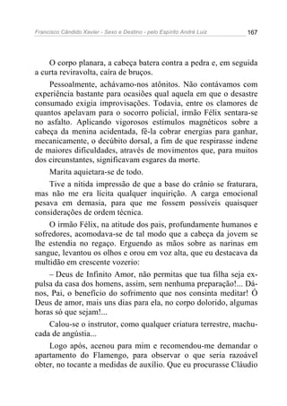 Francisco Cândido Xavier - Sexo e Destino - pelo Espírito André Luiz   167




    O corpo planara, a cabeça batera contra a pedra e, em seguida
a curta reviravolta, caíra de bruços.
    Pessoalmente, achávamo-nos atônitos. Não contávamos com
experiência bastante para ocasiões qual aquela em que o desastre
consumado exigia improvisações. Todavia, entre os clamores de
quantos apelavam para o socorro policial, irmão Félix sentara-se
no asfalto. Aplicando vigorosos estímulos magnéticos sobre a
cabeça da menina acidentada, fê-la cobrar energias para ganhar,
mecanicamente, o decúbito dorsal, a fim de que respirasse indene
de maiores dificuldades, através de movimentos que, para muitos
dos circunstantes, significavam esgares da morte.
    Marita aquietara-se de todo.
    Tive a nítida impressão de que a base do crânio se fraturara,
mas não me era lícita qualquer inquirição. A carga emocional
pesava em demasia, para que me fossem possíveis quaisquer
considerações de ordem técnica.
    O irmão Félix, na atitude dos pais, profundamente humanos e
sofredores, acomodava-se de tal modo que a cabeça da jovem se
lhe estendia no regaço. Erguendo as mãos sobre as narinas em
sangue, levantou os olhos e orou em voz alta, que eu destacava da
multidão em crescente vozerio:
    – Deus de Infinito Amor, não permitas que tua filha seja ex-
pulsa da casa dos homens, assim, sem nenhuma preparação!... Dá-
nos, Pai, o benefício do sofrimento que nos consinta meditar! Ó
Deus de amor, mais uns dias para ela, no corpo dolorido, algumas
horas só que sejam!...
    Calou-se o instrutor, como qualquer criatura terrestre, machu-
cada de angústia...
    Logo após, acenou para mim e recomendou-me demandar o
apartamento do Flamengo, para observar o que seria razoável
obter, no tocante a medidas de auxílio. Que eu procurasse Cláudio
 