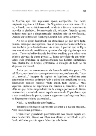 Francisco Cândido Xavier - Sexo e Destino - pelo Espírito André Luiz   168




ou Márcia, que lhes suplicasse apoio, compaixão. Ele, Félix,
inspiraria alguém a telefonar. Os Nogueiras estariam entre ele e
eu, a fim de que se inteirassem do acidente e fossem mentalmente
movidos à piedade... Permaneceria ali, velando, fazendo quanto
pudesse para que a desencarnação imediata não se verificasse...
Quando eu voltasse do Flamengo, reunir-nos-íamos de novo...
      Ao vê-lo assim humilhado na abnegação de que dava teste-
munho, arranquei-me à pressa, não só para atender à incumbência,
mas também para desabafar-me. Às vezes, é preciso que as lágri-
mas nos sirvam de confidentes, quando não haja alguém que nos
ouça... Tanto trabalho daquele benfeitor sublime para salvar uma
criança gravada de duras provas!... Tanto sacrifício de um orien-
tador, cuja grandeza se quintessenciara nas Esferas Superiores,
para ofertar-lhe os braços; entretanto, o malogro de tudo se me
afigurava inevitável...
      Antes que me arremessasse, da Avenida Atlântica para o Tú-
nel Novo, ouvi muitas vozes que se elevavam, exclamando: “mor-
ta!... morta!...” Incapaz de sopitar as lágrimas, voltei-me para
contemplar no rosto do irmão Félix o efeito de semelhante notícia,
concluindo comigo mesmo: “tudo inútil, tudo inútil!...” Mas,
vigoroso impacto de esperança me banhou o coração!... Tive a
idéia de que fontes imponderáveis de energia jorravam do firma-
mento claro e estrelado sobre aquele recanto de Copacabana, que
o mar acariciava de perto, como a rogar-nos confiança em Deus,
na linguagem ciciante das ondas!...
      Não!... A batalha não arrefecera!...
      Tínhamos conosco o suprimento do amor e a luz da oração!...
Nem tudo estava perdido...
      O benfeitor, guardando paternalmente nos braços aquela cri-
ança desfalecida, fixava os olhos nas alturas e, recolhido a pro-
fundo silêncio, parecia agora falar com o Infinito.
 