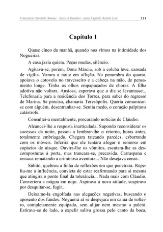 Francisco Cândido Xavier - Sexo e Destino - pelo Espírito André Luiz   171




                                  Capítulo 1

     Quase cinco da manhã, quando nos vimos na intimidade dos
Nogueiras.
     A casa jazia quieta. Peças mudas, silêncio.
     Agitava-se, porém, Dona Márcia, sob a colcha leve, cansada
de vigília. Varara a noite em aflição. Na penumbra do quarto,
apoiava o cotovelo no travesseiro e a cabeça na mão, de pensa-
mento longe. Tinha os olhos empapuçados de chorar. A filha
adotiva não voltara. Ansiosa, esperava que o dia se levantasse...
Telefonaria para a residência dos Torres, para saber do regresso
de Marina. Se preciso, chamaria Teresópolis. Queria comunicar-
se com alguém, desentranhar-se. Sentia medo, o coração palpitava
catástrofe.
     Consultei-a mentalmente, procurando noticias de Cláudio.
     Alcancei-lhe a resposta inarticulada. Supondo reconsiderar os
sucessos da noite, passou a lembrar-lhe o retorno, horas antes,
totalmente embriagado. Chegara tateando paredes, esbarrando
com os móveis. Inferira que ele tentara afogar o remorso em
copázios de uísque. Ouvira-lhe os vômitos, escutara-lhe as des-
composturas à porta, mas trancara-se, precavida. Carraspana e
ressaca rematando a criminosa aventura... Não desejava cenas.
     Súbito, quebrou a linha de reflexões em que penetrara. Repe-
liu-me a influência, convicta de estar reafirmando para si mesma
que atingira o ponto final da tolerância... Nada mais com Cláudio.
Convertera a mágoa em nojo. Aspirava a nova atitude, suspirava
por desquitar-se, fugir...
     Deixamo-la engolfada nas alegações negativas, buscando o
aposento dos fundos. Nogueira aí se despejara em cama de soltei-
ro, completamente equipado, sem alijar nem mesmo o paletó.
Estirava-se de lado, a expelir saliva grossa pelo canto da boca,
 