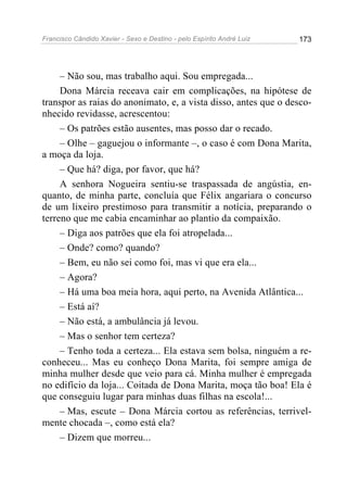Francisco Cândido Xavier - Sexo e Destino - pelo Espírito André Luiz   173




     – Não sou, mas trabalho aqui. Sou empregada...
     Dona Márcia receava cair em complicações, na hipótese de
transpor as raias do anonimato, e, a vista disso, antes que o desco-
nhecido revidasse, acrescentou:
     – Os patrões estão ausentes, mas posso dar o recado.
     – Olhe – gaguejou o informante –, o caso é com Dona Marita,
a moça da loja.
     – Que há? diga, por favor, que há?
     A senhora Nogueira sentiu-se traspassada de angústia, en-
quanto, de minha parte, concluía que Félix angariara o concurso
de um lixeiro prestimoso para transmitir a notícia, preparando o
terreno que me cabia encaminhar ao plantio da compaixão.
     – Diga aos patrões que ela foi atropelada...
     – Onde? como? quando?
     – Bem, eu não sei como foi, mas vi que era ela...
     – Agora?
     – Há uma boa meia hora, aqui perto, na Avenida Atlântica...
     – Está aí?
     – Não está, a ambulância já levou.
     – Mas o senhor tem certeza?
     – Tenho toda a certeza... Ela estava sem bolsa, ninguém a re-
conheceu... Mas eu conheço Dona Marita, foi sempre amiga de
minha mulher desde que veio para cá. Minha mulher é empregada
no edifício da loja... Coitada de Dona Marita, moça tão boa! Ela é
que conseguiu lugar para minhas duas filhas na escola!...
     – Mas, escute – Dona Márcia cortou as referências, terrivel-
mente chocada –, como está ela?
     – Dizem que morreu...
 
