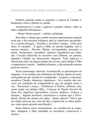 Francisco Cândido Xavier - Sexo e Destino - pelo Espírito André Luiz   174




     Embora calejada contra as emoções, a esposa de Cláudio a-
bandonou o fone e afastou-se, pálida.
     Arremessou-se à cama e agarrou a própria cabeça, entre as
mãos, julgando enlouquecer...
     – Morta! Marita morta! – refletiu, atribulada.
     Recordou o ultraje que a pobre menina experimentara naquela
noite que o dia nascente esfumara, qual se expulsasse um pesade-
lo, e a mente divagou... Aracélia, a servidora e amiga... Vinte anos
antes. O suicídio!... E agora a filha, na mesma tragédia, com o
mesmo homem... Decerto, Marita, envergonhada, procurara a
morte. Inexperiente, sucumbira. Ajustava argumentos por dedu-
ção. Crescina falara-lhe de encontro com Gilberto, no entanto,
apanhara Cláudio em desconcerto flagrante. Tudo indicava a
intromissão dele em algum arranjo dos jovens, para infligir à filha
o imperdoável insulto... Indubitavelmente, a desventurada menina
preferira morrer...
     Nesse entretempo, intervim. Assimilei-lhe os pensamentos de
simpatia e fi-la meditar nas tribulações de Marita, dentro da noite,
esforçando-me por incliná-la à compaixão... Largasse o marasmo,
sacudisse Cláudio, chamasse, implorasse... Se o marido não esti-
vesse em condições de compreendê-la, que ela própria saísse à
rua... Procurasse a moça... Telefonasse à Polícia, refletisse nela,
como sendo sua própria filha... Corresse ao Pronto Socorro da
Zona Sul, inquirisse funcionários, ouvisse médicos, visitasse a
morgue... Alguém auxiliaria, encontraria a criatura que a Provi-
dência Divina lhe pusera nas mãos... Quem saberia? Talvez que
ela ainda estivesse nas raias do fim a esperar-lhe as mãos piedo-
sas, como quem aguarda uma bênção!...
     Dona Márcia ouviu mentalmente. Ao recolher-me as suges-
tões, imaginou a filha estendida no necrotério, comoveu-se e
chorou...
 