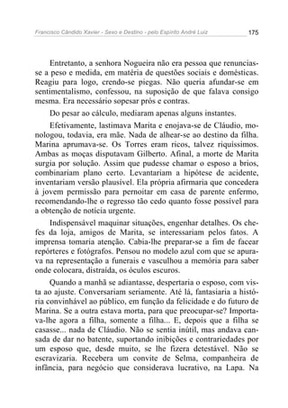Francisco Cândido Xavier - Sexo e Destino - pelo Espírito André Luiz   175




     Entretanto, a senhora Nogueira não era pessoa que renuncias-
se a peso e medida, em matéria de questões sociais e domésticas.
Reagiu para logo, crendo-se piegas. Não queria afundar-se em
sentimentalismo, confessou, na suposição de que falava consigo
mesma. Era necessário sopesar prós e contras.
     Do pesar ao cálculo, mediaram apenas alguns instantes.
     Efetivamente, lastimava Marita e enojava-se de Cláudio, mo-
nologou, todavia, era mãe. Nada de alhear-se ao destino da filha.
Marina aprumava-se. Os Torres eram ricos, talvez riquíssimos.
Ambas as moças disputavam Gilberto. Afinal, a morte de Marita
surgia por solução. Assim que pudesse chamar o esposo a brios,
combinariam plano certo. Levantariam a hipótese de acidente,
inventariam versão plausível. Ela própria afirmaria que concedera
à jovem permissão para pernoitar em casa de parente enfermo,
recomendando-lhe o regresso tão cedo quanto fosse possível para
a obtenção de notícia urgente.
     Indispensável maquinar situações, engenhar detalhes. Os che-
fes da loja, amigos de Marita, se interessariam pelos fatos. A
imprensa tomaria atenção. Cabia-lhe preparar-se a fim de facear
repórteres e fotógrafos. Pensou no modelo azul com que se apura-
va na representação a funerais e vasculhou a memória para saber
onde colocara, distraída, os óculos escuros.
     Quando a manhã se adiantasse, despertaria o esposo, com vis-
ta ao ajuste. Conversariam seriamente. Até lá, fantasiaria a histó-
ria convinhável ao público, em função da felicidade e do futuro de
Marina. Se a outra estava morta, para que preocupar-se? Importa-
va-lhe agora a filha, somente a filha... E, depois que a filha se
casasse... nada de Cláudio. Não se sentia inútil, mas andava can-
sada de dar no batente, suportando inibições e contrariedades por
um esposo que, desde muito, se lhe fizera detestável. Não se
escravizaria. Recebera um convite de Selma, companheira de
infância, para negócio que considerava lucrativo, na Lapa. Na
 