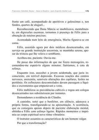 Francisco Cândido Xavier - Sexo e Destino - pelo Espírito André Luiz   176




frente um café, acompanhado de aperitivos e guloseimas e, nos
fundos, quartos de aluguel...
     Reconhecendo que Dona Márcia se imobilizava, mentalmen-
te, em digressões esconsas, tornamos à presença de Félix para a
obtenção de roteiros precisos.
     Acomodada num leito de emergência, Marita figurava-se em
coma.
     Félix, assistido agora por dois médicos desencarnados, em
serviço na grande instituição socorrista, se mantinha sereno, ape-
sar da tristeza que lhe velava o semblante.
     Acolheu-me, paciente. Ouviu-me.
     De posse das informações de que me fizera mensageiro, re-
comendou-me esperá-lo alguns minutos. Sairíamos, à cata de
reforço.
     Enquanto isso, auscultei a jovem acidentada, que jazia in-
consciente, em terrível depressão. Escassas reações dos centros
nervosos, anoxemia, sensíveis alterações dos capilares, lesões no
peritônio. Os esfíncteres descontrolados davam passagem a líqui-
dos e excrementos que empastavam a veste.
     Félix mobilizou as providências cabíveis e rogou aos colegas
desencarnados nos substituíssem por instantes.
     Demandamos a residência de Cláudio.
     A caminho, notei que o benfeitor, em silêncio, adensava a
própria forma, transfigurando-se na apresentação. A ocorrência,
que eu conseguia apenas depois de paciente elaboração mental,
obtinha-a Félix com esforço ligeiro. Rápidos momentos e impri-
miu ao corpo espiritual novo ritmo vibratório.
     O instrutor assumira as características de um homem vulgar.
     Por que a transformação?
 