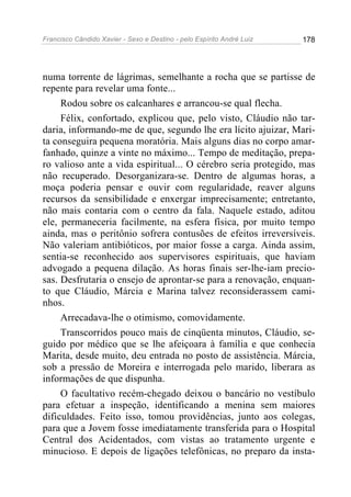 Francisco Cândido Xavier - Sexo e Destino - pelo Espírito André Luiz   178




numa torrente de lágrimas, semelhante a rocha que se partisse de
repente para revelar uma fonte...
     Rodou sobre os calcanhares e arrancou-se qual flecha.
     Félix, confortado, explicou que, pelo visto, Cláudio não tar-
daria, informando-me de que, segundo lhe era lícito ajuizar, Mari-
ta conseguira pequena moratória. Mais alguns dias no corpo amar-
fanhado, quinze a vinte no máximo... Tempo de meditação, prepa-
ro valioso ante a vida espiritual... O cérebro seria protegido, mas
não recuperado. Desorganizara-se. Dentro de algumas horas, a
moça poderia pensar e ouvir com regularidade, reaver alguns
recursos da sensibilidade e enxergar imprecisamente; entretanto,
não mais contaria com o centro da fala. Naquele estado, aditou
ele, permaneceria facilmente, na esfera física, por muito tempo
ainda, mas o peritônio sofrera contusões de efeitos irreversíveis.
Não valeriam antibióticos, por maior fosse a carga. Ainda assim,
sentia-se reconhecido aos supervisores espirituais, que haviam
advogado a pequena dilação. As horas finais ser-lhe-iam precio-
sas. Desfrutaria o ensejo de aprontar-se para a renovação, enquan-
to que Cláudio, Márcia e Marina talvez reconsiderassem cami-
nhos.
     Arrecadava-lhe o otimismo, comovidamente.
     Transcorridos pouco mais de cinqüenta minutos, Cláudio, se-
guido por médico que se lhe afeiçoara à família e que conhecia
Marita, desde muito, deu entrada no posto de assistência. Márcia,
sob a pressão de Moreira e interrogada pelo marido, liberara as
informações de que dispunha.
     O facultativo recém-chegado deixou o bancário no vestíbulo
para efetuar a inspeção, identificando a menina sem maiores
dificuldades. Feito isso, tomou providências, junto aos colegas,
para que a Jovem fosse imediatamente transferida para o Hospital
Central dos Acidentados, com vistas ao tratamento urgente e
minucioso. E depois de ligações telefônicas, no preparo da insta-
 