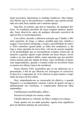 Francisco Cândido Xavier - Sexo e Destino - pelo Espírito André Luiz   179




lação necessária, determinou as medidas inadiáveis. Que limpas-
sem Marita, que se lhe purificasse o ambiente, que mesmo acredi-
tada em coma fosse tratada com o máximo apreço.
     Seja dito, no entanto, que não se registrara, ali, qualquer des-
leixo. As condições precárias da moça exigiam repouso, quieta-
ção. Justo observá-la, antes de qualquer alteração suscetível de
agravar-lhe os constrangimentos.
     Com efeito, iniciada a laboriosa remoção que Cláudio e Mo-
reira seguiram, de longe, a cabeça, pendida para trás, impeliu o
sangue a movimento retrógrado e surgiu a possibilidade de asfixi-
a. Félix controlou, quanto pôde, as mãos dos condutores, e, tão
logo a vimos ajustada em novo leito, vali-me do socorro magnéti-
co de profundidade que as circunstâncias exigiam. Sentei-me, de
maneira a guardar aquele corpo abatido em meus braços, envol-
vendo-o no meu próprio hálito, numa operação que nos permiti-
remos nomear aqui por adição de força, cujos resultados se desta-
cam surpreendentes, quando a criatura retida no envoltório físico
se mostra nos últimos lances da resistência.
     Nesse ínterim, Félix aconselhou que eu me adensasse na a-
presentação, a fim de que Moreira me enxergasse os exercícios.
Conservava a esperança de vê-lo oferecer-se para manter a respi-
ração da moça em boa ordem.
     Orei, empenhando-me na consecução do objetivo, e quando
Nogueira e o acompanhante vararam a porta do quarto em que a
administração nos localizara, o vampirizador deitou-me olhar
espantadiço.
     Cambalearam sensibilizados, aflitos...
     Incoercível emoção me tomou a alma.
     Cláudio abeirou-se, trêmulo, da filha e rompeu em soluços.
     Tanto quanto me era dado perceber, aquela hora significava
para ele doloroso balanço de consciência.
 