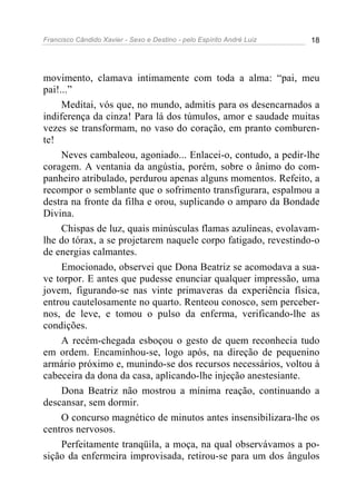 Francisco Cândido Xavier - Sexo e Destino - pelo Espírito André Luiz   18




movimento, clamava intimamente com toda a alma: “pai, meu
pai!...”
     Meditai, vós que, no mundo, admitis para os desencarnados a
indiferença da cinza! Para lá dos túmulos, amor e saudade muitas
vezes se transformam, no vaso do coração, em pranto comburen-
te!
     Neves cambaleou, agoniado... Enlacei-o, contudo, a pedir-lhe
coragem. A ventania da angústia, porém, sobre o ânimo do com-
panheiro atribulado, perdurou apenas alguns momentos. Refeito, a
recompor o semblante que o sofrimento transfigurara, espalmou a
destra na fronte da filha e orou, suplicando o amparo da Bondade
Divina.
     Chispas de luz, quais minúsculas flamas azulíneas, evolavam-
lhe do tórax, a se projetarem naquele corpo fatigado, revestindo-o
de energias calmantes.
     Emocionado, observei que Dona Beatriz se acomodava a sua-
ve torpor. E antes que pudesse enunciar qualquer impressão, uma
jovem, figurando-se nas vinte primaveras da experiência física,
entrou cautelosamente no quarto. Renteou conosco, sem perceber-
nos, de leve, e tomou o pulso da enferma, verificando-lhe as
condições.
     A recém-chegada esboçou o gesto de quem reconhecia tudo
em ordem. Encaminhou-se, logo após, na direção de pequenino
armário próximo e, munindo-se dos recursos necessários, voltou à
cabeceira da dona da casa, aplicando-lhe injeção anestesiante.
     Dona Beatriz não mostrou a mínima reação, continuando a
descansar, sem dormir.
     O concurso magnético de minutos antes insensibilizara-lhe os
centros nervosos.
     Perfeitamente tranqüila, a moça, na qual observávamos a po-
sição da enfermeira improvisada, retirou-se para um dos ângulos
 