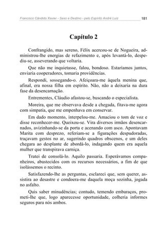 Francisco Cândido Xavier - Sexo e Destino - pelo Espírito André Luiz   181




                                  Capítulo 2

     Confrangido, mas sereno, Félix acercou-se de Nogueira, ad-
ministrou-lhe energias de refazimento e, após levantá-lo, despe-
diu-se, asseverando que voltaria.
     Que não me inquietasse, falou, bondoso. Estaríamos juntos,
enviaria cooperadores, tomaria providências.
     Respondi, sossegando-o. Afeiçoara-me àquela menina que,
afinal, era nossa filha em espírito. Não, não a deixaria na dura
fase da desencarnação.
     Entrementes, Cláudio afastou-se, buscando o especialista.
     Moreira, que me observava desde a chegada, fitava-me agora
com simpatia, que me empenhava em conservar.
     Em dado momento, interpelou-me. Amaciou o tom de voz e
disse reconhecer-me. Queixou-se. Vira diversos irmãos desencar-
nados, avizinhando-se da porta e acenando com asco. Apontavam
Marita com desprezo, referiam-se a figurações despudoradas,
traçavam gestos no ar, sugerindo quadros obscenos, e um deles
chegara ao desplante de abordá-lo, indagando quem era aquela
mulher que transpirava carniça.
     Tratei de consolá-lo. Aquilo passaria. Esperávamos compa-
nheiros, abastecidos com os recursos necessários, a fim de que
isolássemos o recinto.
     Satisfazendo-lhe as perguntas, esclareci que, sem querer, as-
sistira ao desastre e condoera-me daquela moça sozinha, jogada
no asfalto.
     Quis saber minudências; contudo, temendo embaraços, pro-
meti-lhe que, logo aparecesse oportunidade, colheria informes
seguros para nós ambos.
 